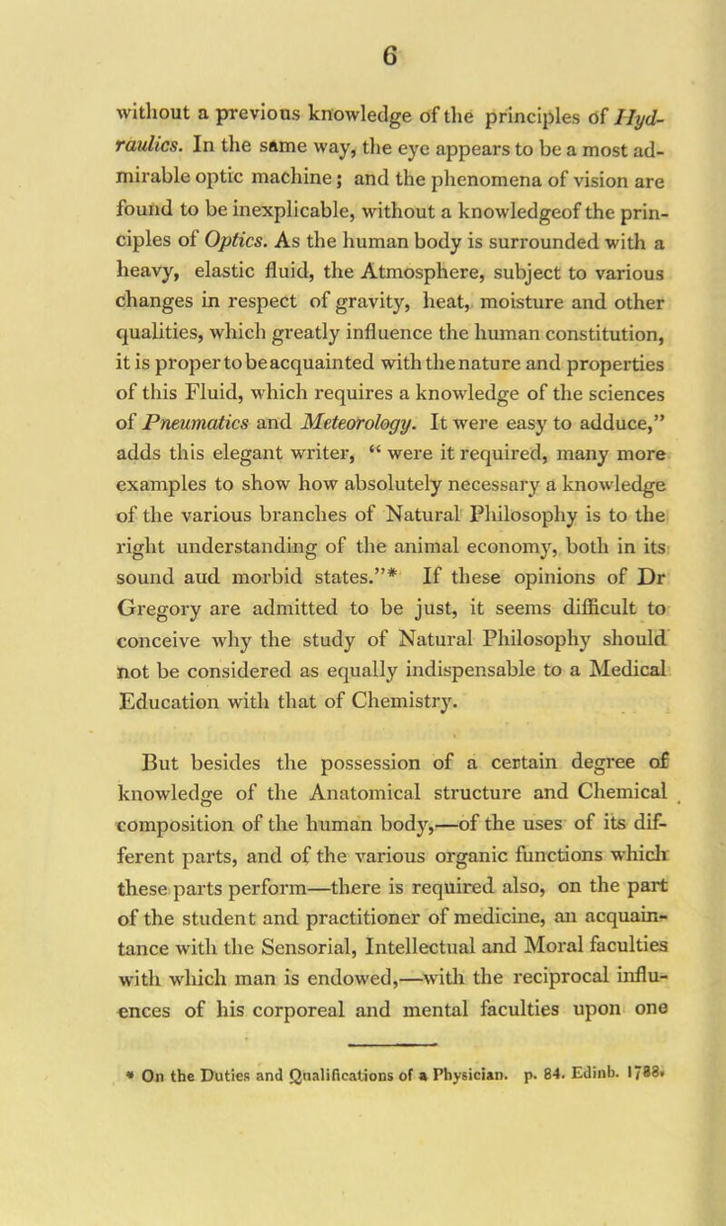 without a previous knowledge of the principles of Hyd- raulics. In the same way, the eye appears to be a most ad- mirable optic machine; and the phenomena of vision are found to be inexplicable, without a knowledgeof the prin- ciples of Optics. As the human body is surrounded with a heavy, elastic fluid, the Atmosphere, subject to various changes in respect of gravity, heat, moisture and other qualities, which greatly influence the human constitution, it is proper to be acquainted with the nature and properties of this Fluid, which requires a knowledge of the sciences of Pneumatics and Meteorology. It were easy to adduce,” adds this elegant writer, “ were it required, many more examples to show how absolutely necessary a knowledge of the various branches of Natural Philosophy is to the right understanding of the animal economy, both in its sound aud. morbid states.”* If these opinions of Dr Gregory are admitted to be just, it seems difficult to conceive why the study of Natural Philosophy should not be considered as equally indispensable to a Medical Education with that of Chemistry. But besides the possession of a certain degree of knowledge of the Anatomical structure and Chemical composition of the human body,—of the uses of its dif- ferent parts, and of the various organic functions which these parts perform—there is required also, on the part of the student and practitioner of medicine, an acquain- tance with the Sensorial, Intellectual and Moral faculties with which man is endowed,—with the reciprocal influ- ences of his corporeal and mental faculties upon one * On the Duties and Qualifications of a Physician, p. 84. Edinb. 1788.