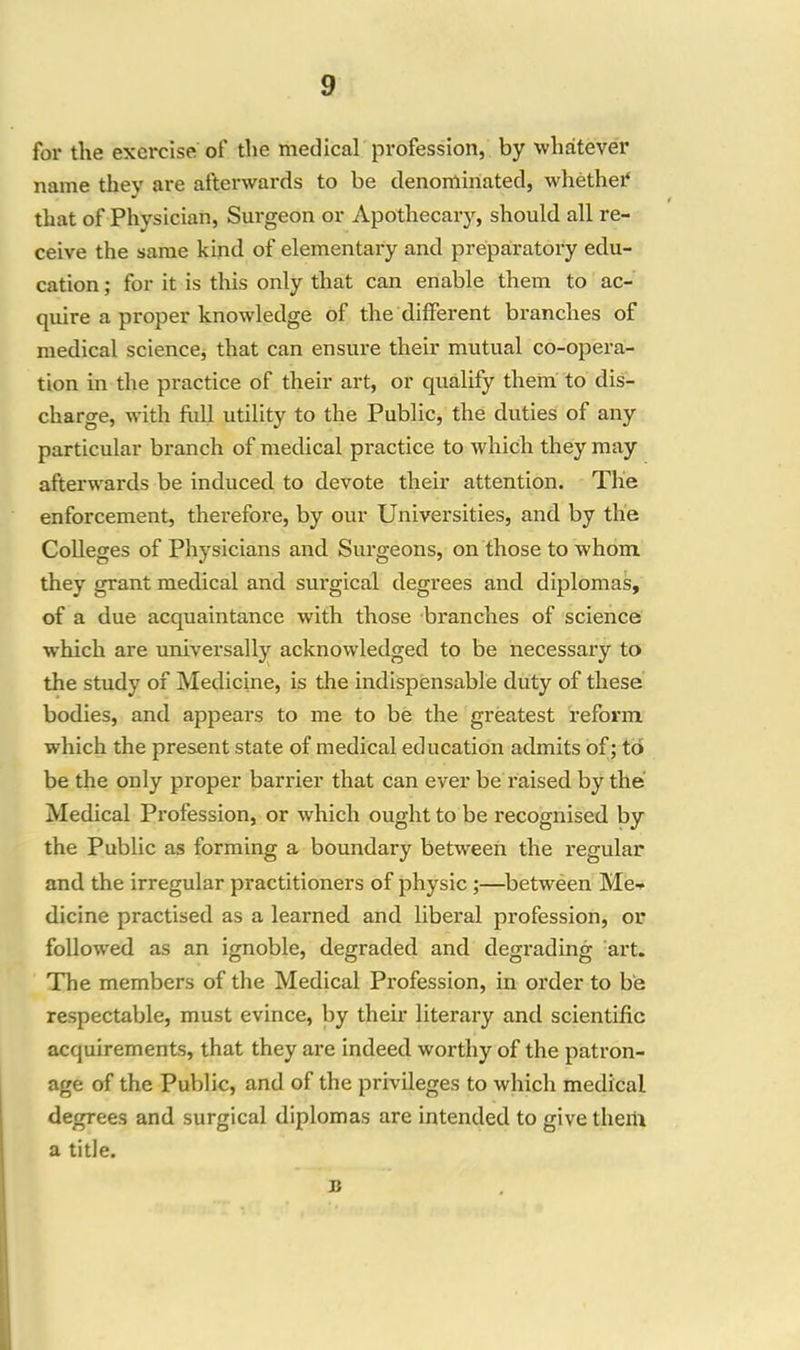 for the exercise of the medical profession, by whatever name thev are afterwards to be denominated, whether that of Physician, Surgeon or Apothecary, should all re- ceive the same kind of elementary and preparatory edu- cation ; for it is this only that can enable them to ac- quire a proper knowledge of the different branches of medical science, that can ensure their mutual co-opera- tion in the practice of their art, or qualify them to dis- charge, with full utility to the Public, the duties of any particular branch of medical practice to which they may afterwards be induced to devote their attention. The enforcement, therefore, by our Universities, and by the Colleges of Physicians and Surgeons, on those to whom, they grant medical and surgical degrees and diplomas, of a due acquaintance with those branches of science which are universally acknowledged to be necessary to the study of Medicine, is the indispensable duty of these bodies, and appears to me to be the greatest reform which the present state of medical education admits of; to be the only proper barrier that can ever be raised by the Medical Profession, or which ought to be recognised by the Public as forming a boundary between the regular and the irregular practitioners of physic ;—between Me- dicine practised as a learned and liberal profession, or followed as an ignoble, degraded and degrading art. The members of the Medical Profession, in order to be respectable, must evince, by their literary and scientific acquirements, that they are indeed worthy of the patron- age of the Public, and of the privileges to which medical degrees and surgical diplomas are intended to give them a title. B