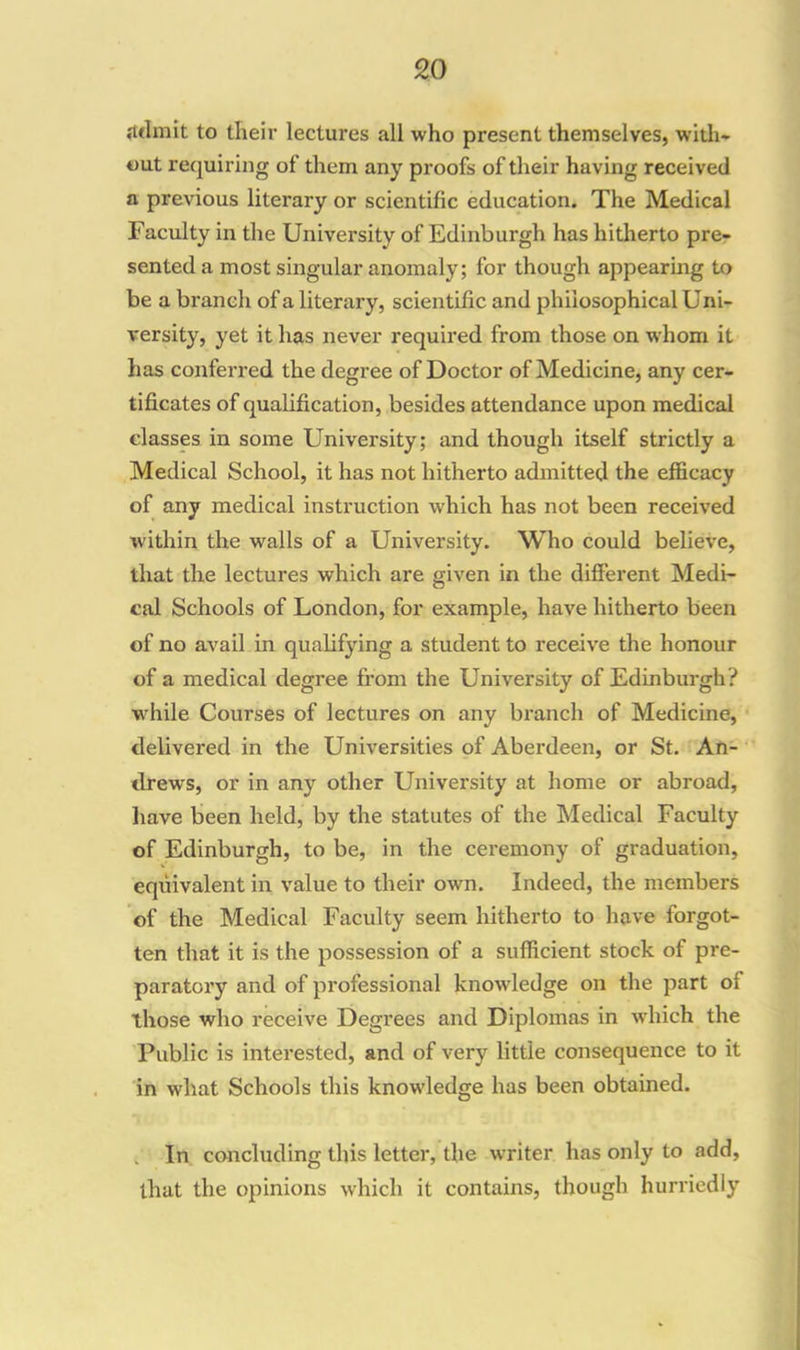 itclmit to their lectures all who present themselves, with- out requiring ol' them any proofs of their having received a previous literary or scientific education. The Medical Faculty in the University of Edinburgh has hitherto pre- sented a most singular anomaly; for though appearing to be a branch of a literary, scientific and philosophical Uni- versity, yet it has never required from those on whom it has conferred the degree of Doctor of Medicine, any cer- tificates of qualification, besides attendance upon medical classes in some University; and though itself strictly a Medical School, it has not hitherto admitted the efficacy of any medical instruction which has not been received within the walls of a University. Who could believe, that the lectures which are given in the different Medi- cal Schools of London, for example, have hitherto been of no avail in qualifying a student to receive the honour of a medical degree from the University of Edinburgh? while Courses of lectures on any branch of Medicine, delivered in the Universities of Aberdeen, or St. An- drews, or in any other University at home or abroad, have been held, by the statutes of the Medical Faculty of Edinburgh, to be, in the ceremony of graduation, equivalent in value to their own. Indeed, the members of the Medical Faculty seem hitherto to have forgot- ten that it is the possession of a sufficient stock of pre- paratory and of professional knowledge on the part ol those who receive Degrees and Diplomas in which the Public is interested, and of very little consequence to it in what Schools this knowledge has been obtained. In concluding this letter, the writer has only to add, that the opinions which it contains, though hurriedly