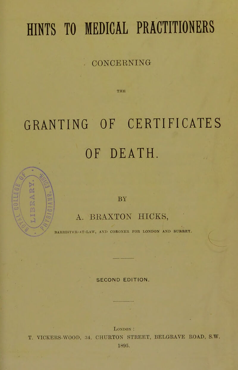 G^L HINTS TO MEDICAL PRACTITIONERS CONCERNING THE GRANTING OF CERTIFICATES OE DEATH. BY A. BRAXTON HICKS, BAUUISTKR-AT-L.WV, .\Xn COROXEU FOR LONDON AND SURREY. SECOND EDITION. London : T. VICKEKS-WOOD, :i4. CHURTON STREET, BELGRA.VE ROAD, S.W. 1895.