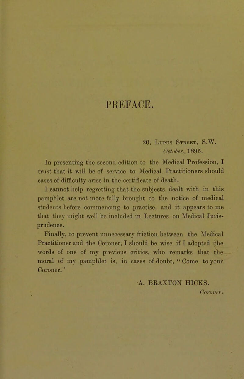 PREFACE. “20, Lupus Strket, S.W. (ktober, 1895. In presenting the second edition to the Medical Profession, I trust that it will be of service to Medical Practitioners should cases of difficulty arise in the certificate of death. I cannot help regretting that the subjects dealt with in this pamphlet are not more fully brought to the notice of medical students before commencing to practise, and it appears to me that they might well be included in Lectures on Medical Juris- prudence. Finally, to prevent unnecessary friction between the Medical Practitioner and the Coroner, I should be wise if I adopted (the words of one of my previous critics, who remarks that the moral of my pamphlet is, in cases of doubt, “ Come to your Coroner.” •A. BEAXTON HICKS. Coroner.