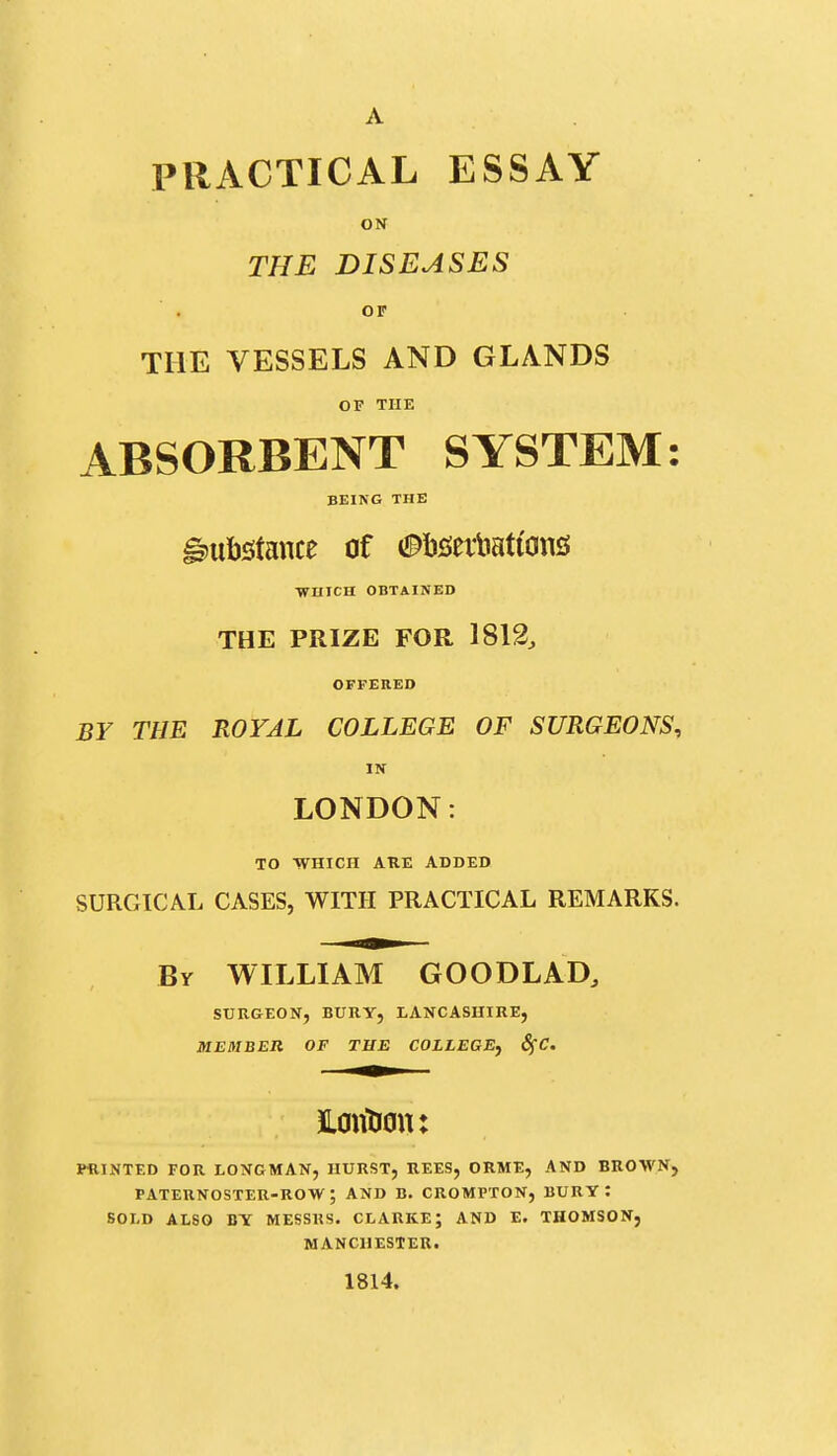 PRACTICAL ESSAY ON THE DISEASES OF THE VESSELS AND GLANDS OF THE ABSORBENT SYSTEM: BEING THE i)iib5tance of (i^bseitations •WHICH OBTAINED THE PRIZE FOR 1812, OFFERED BY THE ROYAL COLLEGE OF SURGEONS, IN LONDON: TO -WHICH ARE ADDED SURGICAL CASES, WITH PRACTICAL REMARKS. By WILLIAM GOODLAD, SURGEON, BURY, LANCASHIRE, MEMBER OF THE COLLEGE^ 8fC. JLontiou: PRINTED FOR LONGMAN, HURST, REES, ORME, AND BROWN, PATERNOSTER-ROW ; AND B. CROMPTON, BURY: SOLD ALSO BY MESSRS. CLARKE; AND E. THOMSON, MANCHESTER. 1814.
