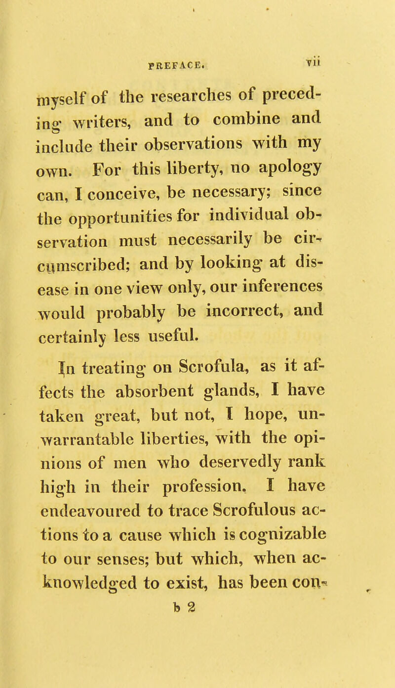 I PREFACE. vU myself of the researches of preced- ino' writers, and to combine and include their observations with my own. For this liberty, no apology can, I conceive, be necessary; since the opportunities for individual ob- servation must necessarily be cir- cumscribed; and by looking at dis- ease in one view only, our inferences would probably be incorrect, and certainly less useful. ^n treating on Scrofula, as it af- fects the absorbent glands, I have taken great, but not, I hope, un- warrantable liberties, with the opi- nions of men who deservedly rank high in their profession. I have endeavoured to trace Scrofulous ac- tions to a cause which is cognizable to our senses; but which, when ac- knowledged to exist, has been coi\- h 2