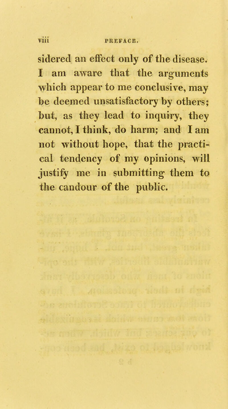 Viii PREFACE. sidered an effect only of the disease. I am aware that the arguments which appear to me conclusive, may be deemed unsatisfactory by others; but, as they lead to inquiry, they cannot, I think, do harm; and I am not without hope, that the practi- cal tendency of my opinions, will justify me in submitting them to the candour of the public.