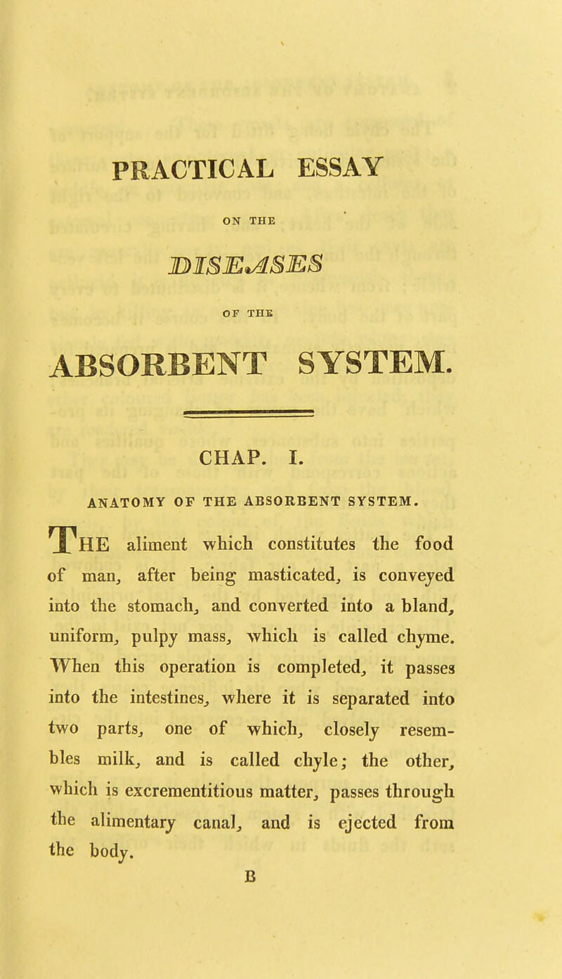 PRACTICAL ESSAY ON THE JDISE^SES OF THE ABSORBENT SYSTEM. CHAP. I. ANATOMY OF THE ABSORBENT SYSTEM. The aliment which constitutes the food of man, after being masticated, is convejed into the stomachj and converted into a bland, uniform^ pulpy mass, which is called chyme. When this operation is completed, it passes into the intestines^ where it is separated into two parts, one of which, closely resem- bles milk, and is called chyle; the other, which is excrementitious matter, passes through the alimentary canal, and is ejected from the body. B