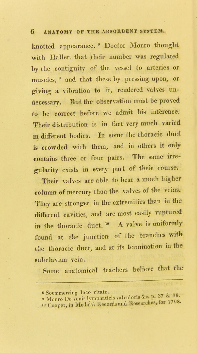 knotted appearance. ^ Doctor Monro thought with Haller^ that their number was regulated hy the contiguity of the vessel to arteries or muscles,' and that these by pressing upon, or giving a vibration to it, rendered valves un- necessary. But the observation must be proved to be correct before we admit his inference. Their distribution is in fact very much varied in diflferent bodies. In some the thoracic duct is crowded with them, and in others it only contains three or four pairs. The same irre- gularity exists in every part of their course. Their valves are able to bear a much higher column of mercury than the valves of the veins. They are stronger in the extremities than in the different cavities, and are most easily ruptured in the thoracic duct. '° A valve is uniformly found at the junction of the branches with the thoracic duct, and at its termination in the subclavian vein. Some anatomical teachers believe that the 8 Soeitimerring loco citato. i <?q 9 Monro Dc venis lynipliaticis Talvuloris &c. p. 37 3 10 Cooper, in Medical Records and Researches, tor 17y».