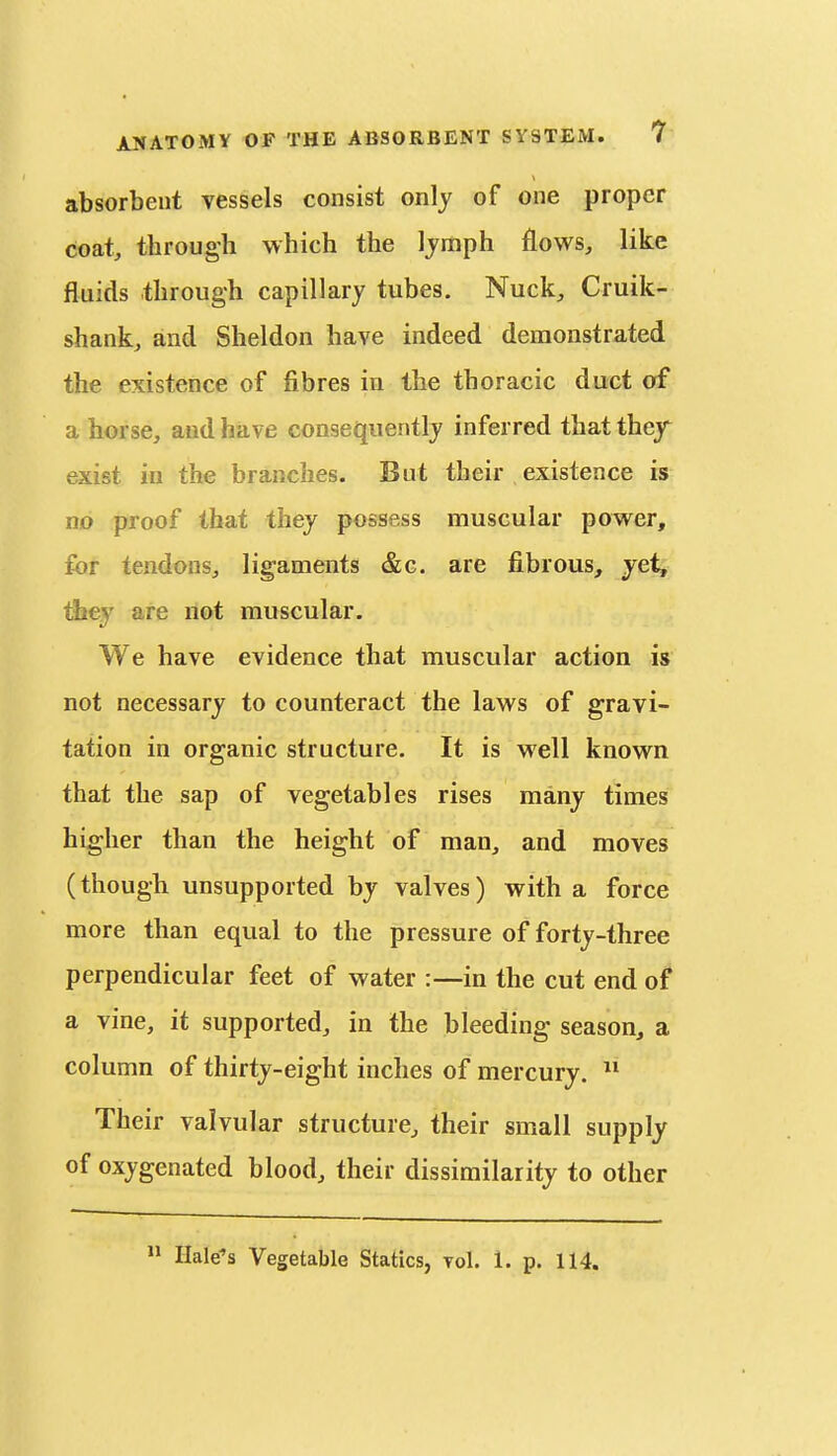 absorbent vessels consist only of one proper coat, through which the Ijmph flows, like fluids through capillary tubes. Nuck, Cruik- shank, and Sheldon have indeed demonstrated the existence of fibres in the thoracic duct of a horse, and have consequently inferred that they exist in the branches. But their existence is no proof that they possess muscular power, for tendons, ligaments &g. are fibrous, ye^ tJjey are not muscular. We have evidence that muscular action is not necessary to counteract the laws of gravi- tation in organic structure. It is well known that the sap of vegetables rises many times higher than the height of man, and moves (though unsupported by valves) with a force more than equal to the pressure of forty-three perpendicular feet of water :—in the cut end of a vine, it supported, in the bleeding season, a column of thirty-eight inches of mercury.  Their valvular structure, their small supply of oxygenated blood, their dissimilarity to other