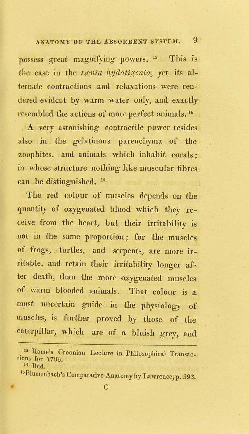 possess great magnifying- powers. This is the case in the tcenia hydatigenia, yet its al- ternate contractions and relaxations were ren- dered evident by warm water only^ and exactly resembled the actions of more perfect animals. ^* . A very astonishing contractile power resides also in the gelatinous parenchyma of the zoophiteSj and animals which inhabit corals; in whose structure nothing like muscular fibres can be distinguished. The red colour of muscles depends on the quantity of oxygenated blood which they re- ceive from the heart, but their irritability is not in the same proportion; for the muscles of frogs, turtles, and serpents, are more ir- ritable, and retain their irritability longer af- ter death, than the more oxygenated muscles of warm blooded animals. That colour is a most uncertain guide in the physiology of muscles, is further proved by those of the caterpillar, which are of a bluish grey, and J3 Home's Croonian Lecture in Philosophical Transac- tions for 1795. Ibid. '^Blumenbach's Comparative Anatomy by Lawrence, p. 393. C