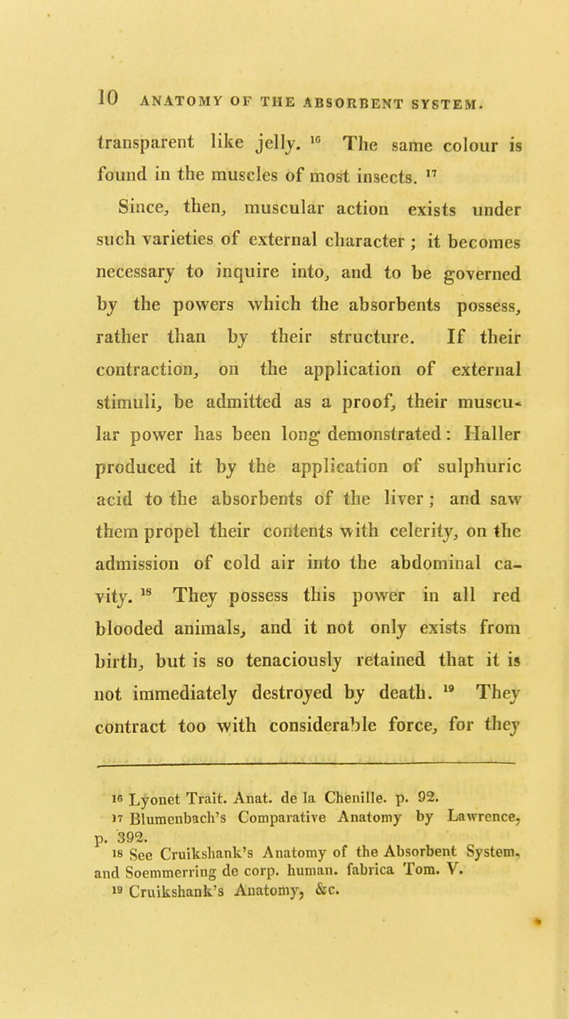 transparent like jellj. The same colour is found in the muscles of most insects.  Since, then,, muscular action exists under such varieties of external character ; it becomes necessary to inquire into, and to be governed by the powers which the absorbents possess, rather than by their structure. If their contraction, on the application of external stimuli, be admitted as a proof, their muscu- lar power has been long demonstrated: Haller produced it by the application of sulphuric acid to the absorbents of the liver; and saw them propel their contents with celerity, on the admission of cold air into the abdominal ca- vity. They possess this power in all red blooded animals, and it not only exists from birth, but is so tenaciously retained that it is not immediately destroyed by death. They contract too with considerable force, for they iG Lyonet Trait. Anat. de la Chenille, p. 92. 17 Blumenbach's Comparative Anatomy by Lawrence, p. 392. 18 See Cruikshank's Anatomy of the Absorbent System, and Soemmerring de corp. human, fabrica Tom. V. 19 Cruikshank's Anatomy, &c.