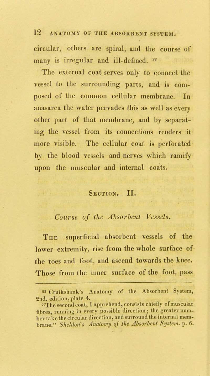 circular, others are spiral, and the course of many is irregular and ill-defined. The external coat serves only to connect the vessel to the surrounding parts, and is com- posed of the common cellular membrane. In anasarca the water pervades this as well as every other part of that membrane, and by separat- ing the vessel from its connections renders it more visible. The cellular coat is perforated by the blood vessels and nerves which ramify upon the muscular and internal coats. Section. II. Course of the Absorbent Vessels, The superficial absorbent vessels of the lower extremity, rise from the whole surface of the toes and foot, and ascend towards the knee. Those from the inner surface of the foot, pass 22 Cruikshank's Anatomy of the Absorbent System, 2nd. edition, plate 4. The second coat, I apprehend, consists chiefly of muscular fibres, running in every possible direction; the greater num- ber take the circular direction, and surround the internal mem- brane. Sheldon's Anatomy of the Absorbent System, p. 6.