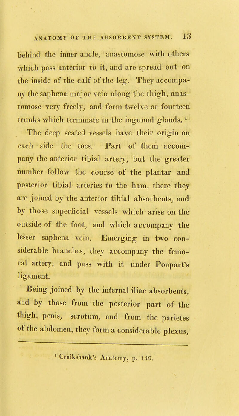 behind the inner ancle^ anastomose with otliers which pass anterior to it, and are spread out on the inside of the calf of the leg. They accompa- ny the saphena major vein along the tliigh^ anas- tomose very freelyand form twelve or fourteen trunks which terminate in the inguinal glands. ^ The deep seated vessels have their origin on each side the toes. Part of them accom- pany the anterior tibial artery^ but the greater number follow the course of the plantar and posterior tibial arteries to the ham^ there they are joined by the anterior tibial absorbents^ and by those superficial vessels which arise on the outside of the foot, and which accompany the lesser saphena vein. Emerging in two con- siderable branches, they accompany the femo- ral artery, and pass with it under Ponpart's ligament. Being joined by the internal iliac absorbents, and by those from the posterior part of the thigh, penis, scrotum, and from the parietes of the abdomen, they form a considerable plexus.