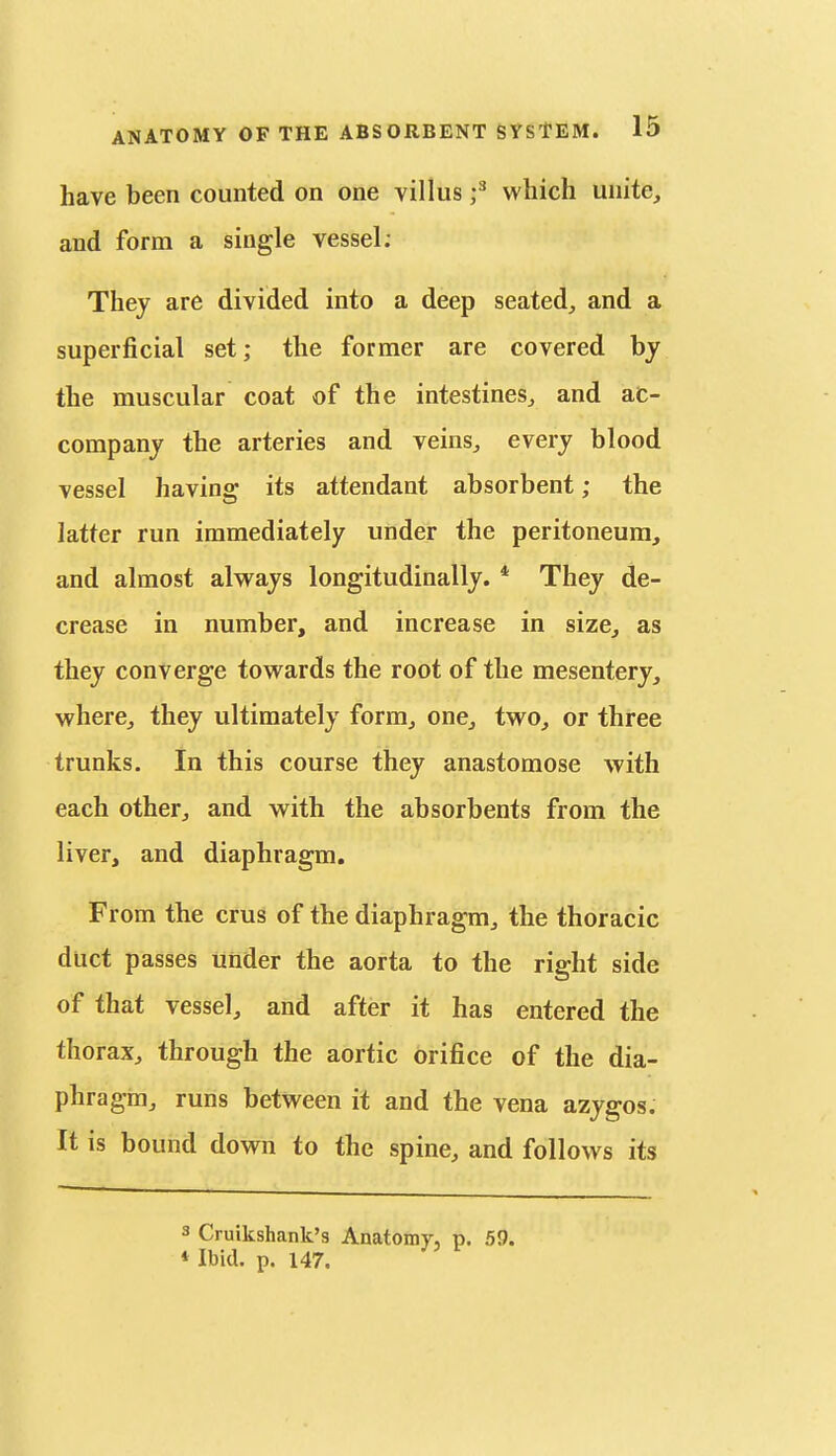 have been counted on one villus f which unite, and form a single vessel; They are divided into a deep seated,, and a superficial set; the former are covered by the muscular coat of the intestines^ and ac- company the arteries and veins, every blood vessel having its attendant absorbent; the latter run immediately under the peritoneum, and almost alvs^ays longitudinally. * They de- crease in number, and increase in size, as they converge towards the root of the mesentery, where, they ultimately form, one, two, or three trunks. In this course they anastomose with each other, and with the absorbents from the liver, and diaphragm. From the crus of the diaphragm, the thoracic duct passes under the aorta to the right side of that vessel, and after it has entered the thorax, through the aortic orifice of the dia- phragm, runs between it and the vena azygos. It is bound down to the spine, and follows its 3 Cruikshank's Anatomy, p. 59. *Ibid. p. 147.