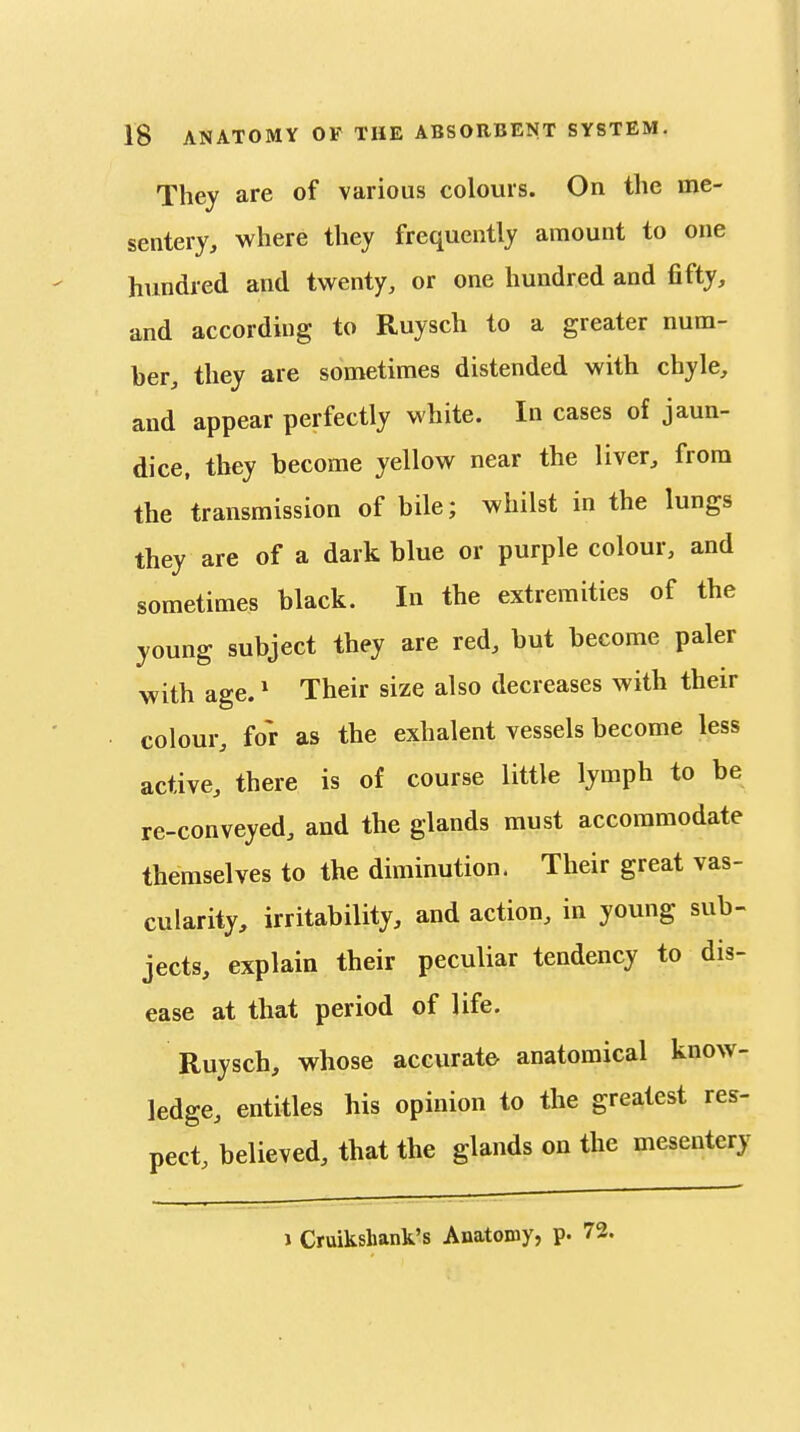 They are of various colours. On the me- sentery, where they frequently amount to one hundred and twenty, or one hundred and fifty, and according to Ruysch to a greater num- ber, they are sometimes distended with chyle, and appear perfectly white. In cases of jaun- dice, they become yellow near the liver, from the transmission of bile; whilst in the lungs they are of a dark blue or purple colour, and sometimes black. In the extremities of the young subject they are red, but become paler with age.' Their size also decreases with their colour, for as the exhalent vessels become less active, there is of course little lymph to be re-conveyed, and the glands must accommodate themselves to the diminution. Their great vas- cularity, irritability, and action, in young sub- jects, explain their peculiar tendency to dis- ease at that period of life. Ruysch, whose accurate anatomical know- ledge, entitles his opinion to the greatest res- pect, believed, that the glands on the mesentery