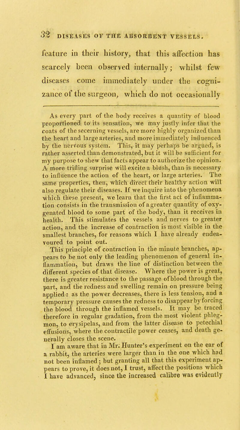 feature in their history^ that this affection has scarcely been observed internally; whilst few diseases come immediately under the cogni- zance of the surgeon,, which do not occasionally As every part of the body receives a quantity of blood proportioned to its sensation, we may justly infer that the coats of the secerning vessels, are more highly organized than the heart and large arteries, and more immediately influenced by the nervous system. This, it may perhaps be argued, is father asserted than demonstrated, but it will be sufficient for my purpose to shew that facts appear to authorize the opinion. A more trifling surprise will excite a blush, than is necessary to influence the action of the heart, or large arteries. The same properties, then, which direct their healthy action will also regulate their diseases. If we inquire into the phenomena which these present, we learn that the first act of inflamma- tion consists in the transmission of a greater quantity of oxy- genated blood to some part of the body, than it receives in health. This stimulates the vessels and nerves to greater action, and the increase of contraction is most visible in the smallest branches, for reasons which I have already endea- voured to point out. This principle of contraction in the minute branches, ap- pears to be not only the leading phenomenon of general in- flammation, but draws the line of distinction between the different species of that disease. Where the power is great, there is greater resistance to the passage ofblood through the part, and the redness and swelling remain on pressure being applied : as the power decreases, there is less tension, and a temporary pressure causes the redness to disappear by forcing the blood through the inflamed vessels. It may be traced therefore in regular gradation, from the most violent phleg- mon, to erysipelas, and from the latter disease to petechial effusions, where the contractile power ceases, and death ge- nerally closes the scene. I am aware that in Mr; Hunter's experiment on the ear of a rabbit, the arteries were larger than in the one which had not been inflamed; but granting all that this experiment ap- pears to prove, it does not, I trust, affect the positions which I have advanced, since the increased calibre was evidently