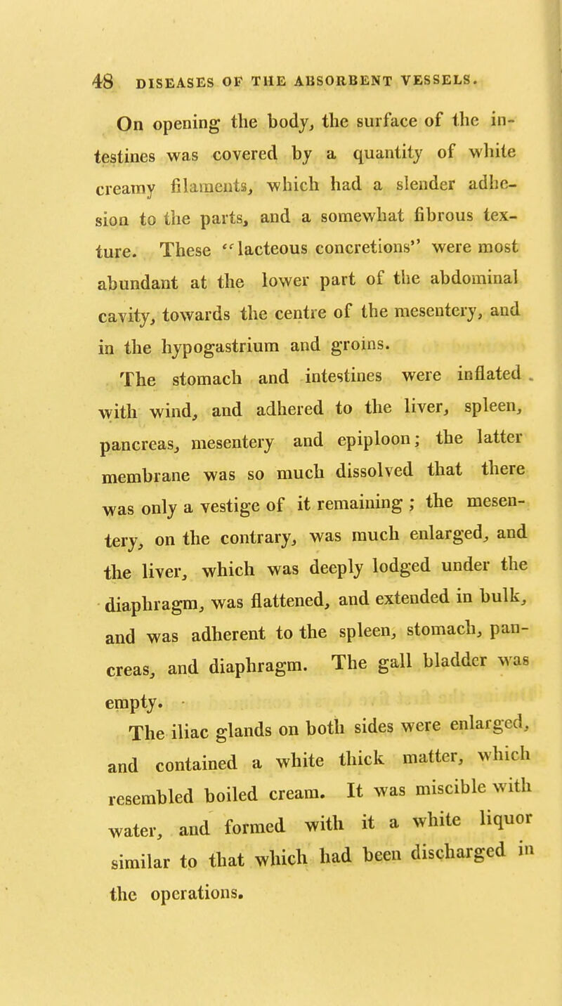 On opening the bodjj the surface of the in- testines was covered by a quantity of wliite creamy filaraeutSj which had a slender adhe- sion to the parts, and a somewhat fibrous tex- ture. These lacteous concretions were most abundant at the lower part of the abdominal cavity, towards the centre of the mesentery, and in the hypogastrium and groins. The stomach and intestines were inflated . with wind, and adhered to the liver, spleen, pancreas, mesentery and epiploon; the latter membrane was so much dissolved that there was only a vestige of it remaining ; the mesen- tery, on the contrary, was much enlarged, and the liver, which was deeply lodged under the diaphragm, was flattened, and extended in bulk, and was adherent to the spleen, stomach, pan- creas, and diaphragm. The gall bladder was empty. The iliac glands on both sides were enlarged, and contained a white thick matter, which resembled boiled cream. It was miscible with water, and formed with it a white liquor similar to that which had been discharged in the operations.