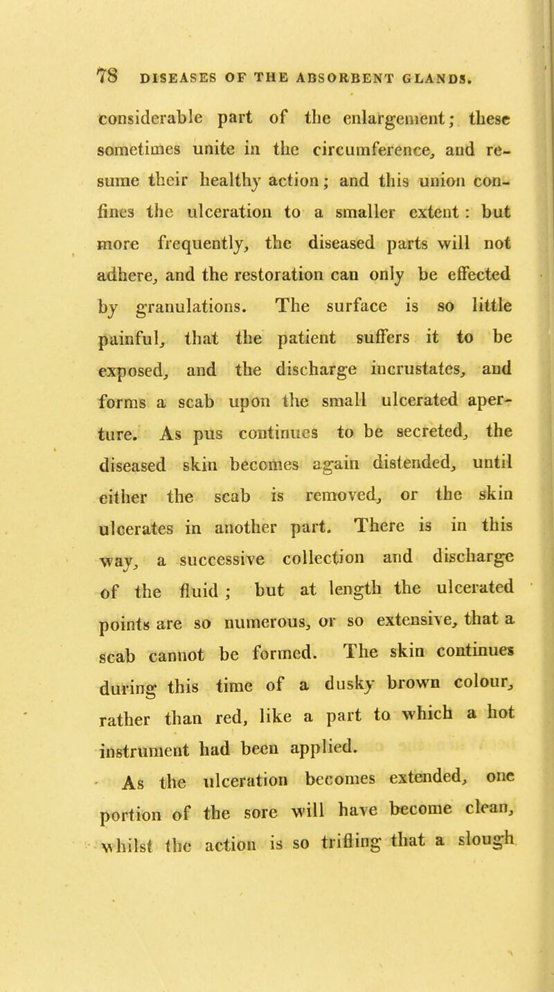 considerable part of the enlargement; these sometimes unite in the circumference, and re- sume their healthy action; and this union con- fines the ulceration to a smaller extent: but more frequently, the diseased parts will not adhere, and the restoration can only be effected by granulations. The surface is so little painful, that the patient suffers it to be exposed, and the discharge iucrustates, and forms a scab upon the small ulcerated aper- ture. As pus continues to be secreted, the diseased skin becomes again distended, until either the scab is removed, or the skin ulcerates in another part. There is in this way, a successive collection and discharge of the fluid ; but at length the ulcerated points are so numerous, or so extensive, that a scab cannot be formed. The skin continues during this time of a dusky brown colour, rather than red, like a part to which a hot instrument had been applied. As the ulceration becomes extended, one portion of the sore will have become clean, whilst ihc action is so trifling that a slough