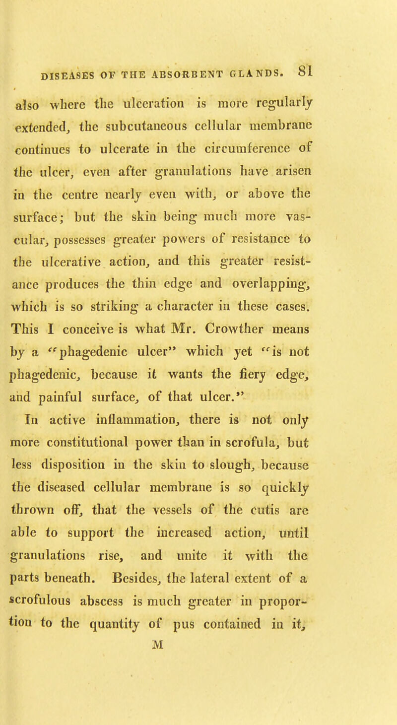 also where the ulceration is more regularly extended, the subcutaneous cellular membrane continues to ulcerate in the circumference of the ulcer, even after granulations have arisen in the centre nearly even with_, or above the surface; but the skin being much more vas- cular, possesses greater powers of resistance to the ulcerative action, and this greater resist- ance produces the thin edge and overlapping, which is so striking a character in these cases. This I conceive is what Mr. Crowther means bj a '^'■phagedenic ulcer which jet is not phagedenic, because it wants the fiery edge, and painful surface, of that ulcer.*' In active inflammation, there is not only more constitutional power than in scrofula, but less disposition in the skin to slough, because the diseased cellular membrane is so quickly thrown off, that the vessels of the cutis are able to support the increased action, until granulations rise, and unite it with the parts beneath. Besides, the lateral extent of a scrofulous abscess is much greater in propor- tion to the quantity of pus contained in it, M