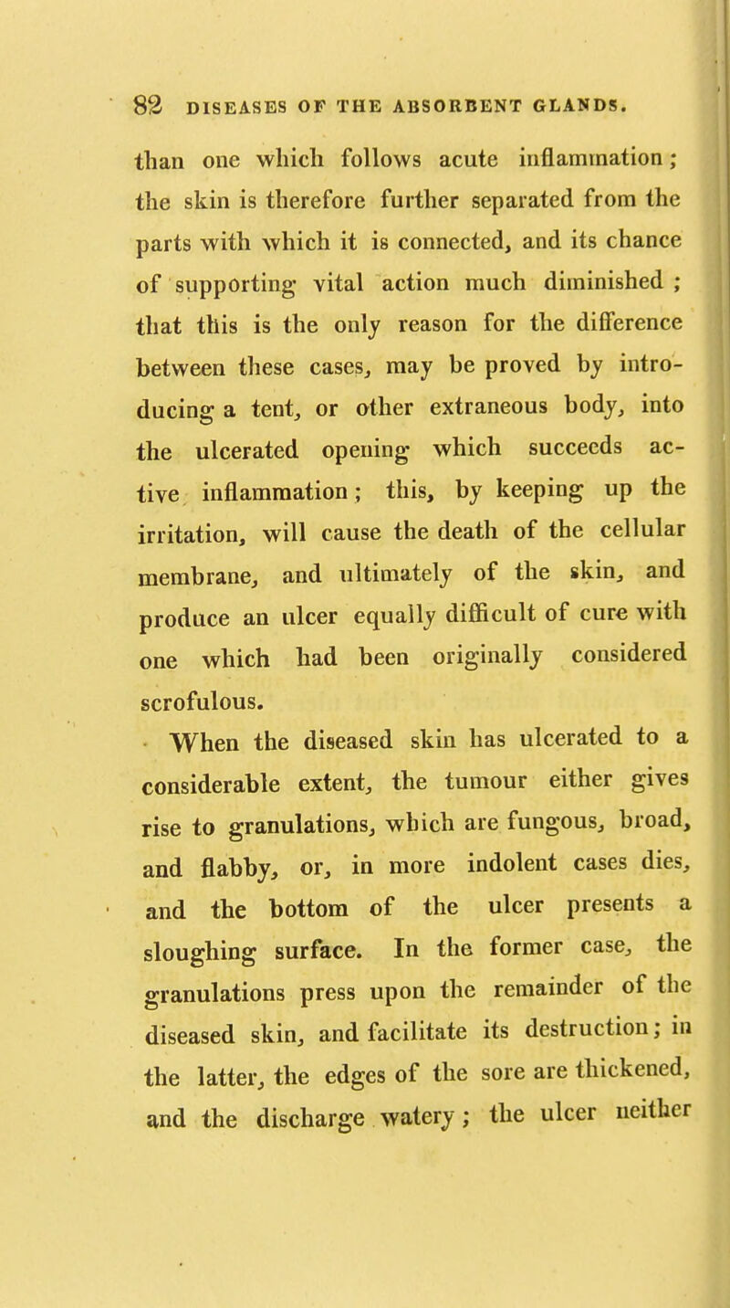 than one which follows acute inflammation; the skin is therefore further separated from the parts with which it is connected, and its chance of supporting vital action much diminished ; that this is the only reason for the difference between these cases^ may be proved by intro- ducing a tent^ or other extraneous body, into the ulcerated opening which succeeds ac- tive inflammation ; this, by keeping up the irritation, will cause the death of the cellular membrane, and ultimately of the skin, and produce an ulcer equally difl&cult of cure with one which had been originally considered scrofulous. When the diseased skin has ulcerated to a considerable extent, the tumour either gives rise to granulations, which are fungous, broad, and flabby, or, in more indolent cases dies, and the bottom of the ulcer presents a sloughing surface. In the former case, the granulations press upon the remainder of the diseased skin, and facilitate its destruction; in the latter, the edges of the sore are thickened, and the discharge watery; the ulcer neither