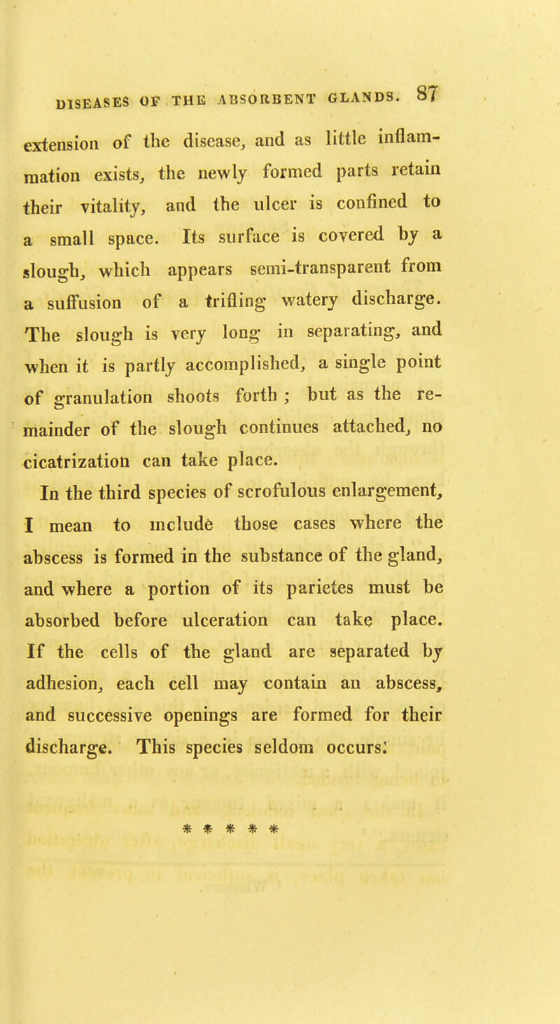 extension of the disease, and as little inflam- mation exists, the newly formed parts retain their vitality, and the ulcer is confined to a small space. Its surface is covered by a slough, which appears semi-transparent from a suffusion of a trifling watery discharge. The slough is very long in separating, and when it is partly accomplished, a single point of granulation shoots forth ; but as the re- mainder of the slough continues attached, no cicatrization can take place. In the third species of scrofulous enlargement, I mean to melude those cases where the abscess is formed in the substance of the gland, and where a portion of its parietes must be absorbed before ulceration can take place. If the cells of the gland are separated by adhesion, each cell may contain an abscess, and successive openings are formed for their discharge. This species seldom occurs^ •^t ^ /i^ ■JiJ ^