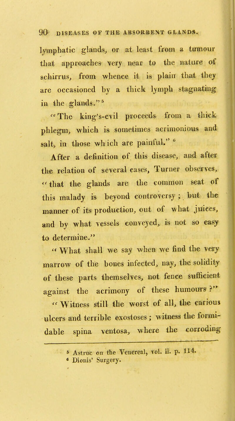 lymphatic glanda^ or at least from a tmnour tliat approaches very near to the nature oS schirruSj from whence it is plain that they are occasioned by a thick lymph stagnating ia the glands.* The king's-evil proceeds from a thick phlegm, which isi sometimes acrimonious and salt, in those which are painful.  After a definition of this disease, and after the relation of several cases. Turner observes, ''that the glands are the common seat of this malady is beyond controversy; but the manner of its production, out of what juices, and by what vessels conveyed, is not so easy to determine. What shall we say when we find the very marrow of the bones infected, nay, the solidity of these parts themselves, not fence suflScient against the acrimony of these humours ? Witness still the worst of all, the carious ulcers and terrible exostoses; witness the formi- dable spina ventosa, where the corroding 6 Astmc on the Venereal, Tol. ii. p. 114. * Dionis' Surgery.