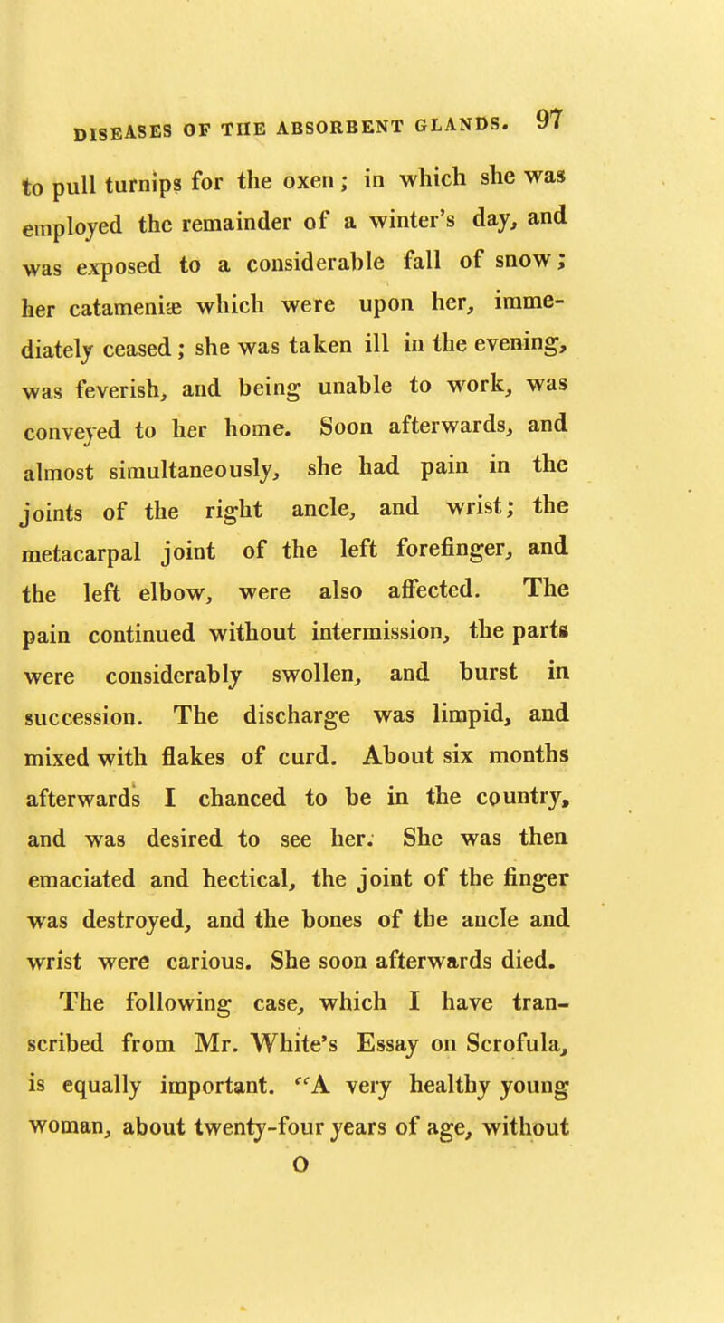 to pull turnips for the oxen; in which she was emplojed the remainder of a winter's day, and was exposed to a considerable fall of snow; her catameniae which were upon her, imme- diately ceased; she was taken ill in the evening, was feverish, and being unable to work, was conveyed to her home. Soon afterwards, and almost simultaneously, she had pain in the joints of the right ancle, and wrist; the metacarpal joint of the left forefinger, and the left elbow, were also affected. The pain continued without intermission, the parts were considerably swollen, and burst in succession. The discharge was limpid, and mixed with flakes of curd. About six months afterwards I chanced to be in the country, and was desired to see her. She was then emaciated and hectical, the joint of the finger was destroyed, and the bones of the ancle and wrist were carious. She soon afterwards died. The following case, which I have tran- scribed from Mr. White's Essay on Scrofula, is equally important. A very healthy young woman, about twenty-four years of age, without O