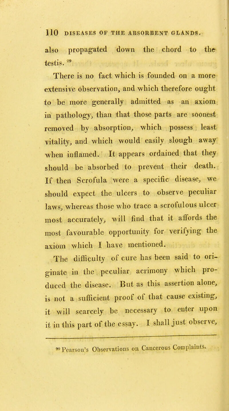 also propagated down the chord to the testis. There is no fact which is founded on a more extensive observation, and which therefore ought to be more generally admitted as an axiom in pathology, than that those parts are soonest removed by absorption, which possess least vitality, and which would easily slough away vfhen inflamed. It appears ordained that they should be absorbed to prevent their death. If then Scrofula were a specific disease, we should expect the ulcers to observe peculiar laws, whereas those who trace a scrofulous ulcer most accurately, will find that it afi'ords the most favourable opportunity for verifying the axiom which I have mentioned. The difficulty of cure has been said to ori- ginate in the peculiar acrimony which pro- duced the disease. But as this assertion alone, is not a sufficient proof of that cause existing, it will scarcely be necessary to enter upon it in this part of the essay. I shall just observe. 99 Pearson's Observations on Cancerous Complaints.