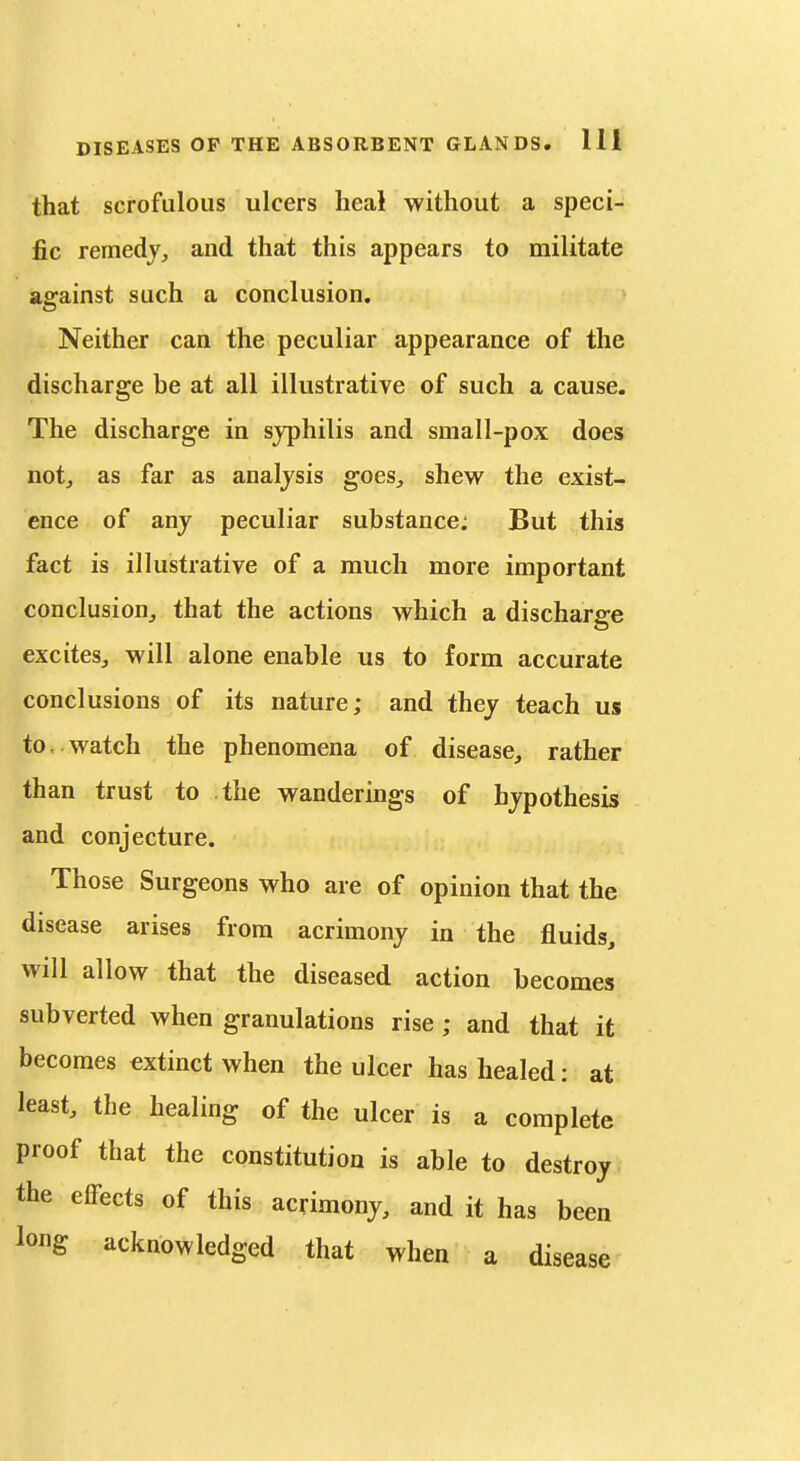 that scrofulous ulcers heal without a speci- fic remedy^ and that this appears to militate against such a conclusion. Neither can the peculiar appearance of the discharge be at all illustrative of such a cause. The discharge in syphilis and small-pox does not, as far as analysis goes, shew the exist- ence of any peculiar substance; But this fact is illustrative of a much more important conclusion, that the actions which a discharge excites, will alone enable us to form accurate conclusions of its nature; and they teach us to. watch the phenomena of disease, rather than trust to the wanderings of hypothesis and conjecture. Those Surgeons who are of opinion that the disease arises from acrimony in the fluids, will allow that the diseased action becomes subverted when granulations rise; and that it becomes extinct when the ulcer has healed: at least, the healing of the ulcer is a complete proof that the constitution is able to destroy the effects of this acrimony, and it has been long acknowledged that when a disease