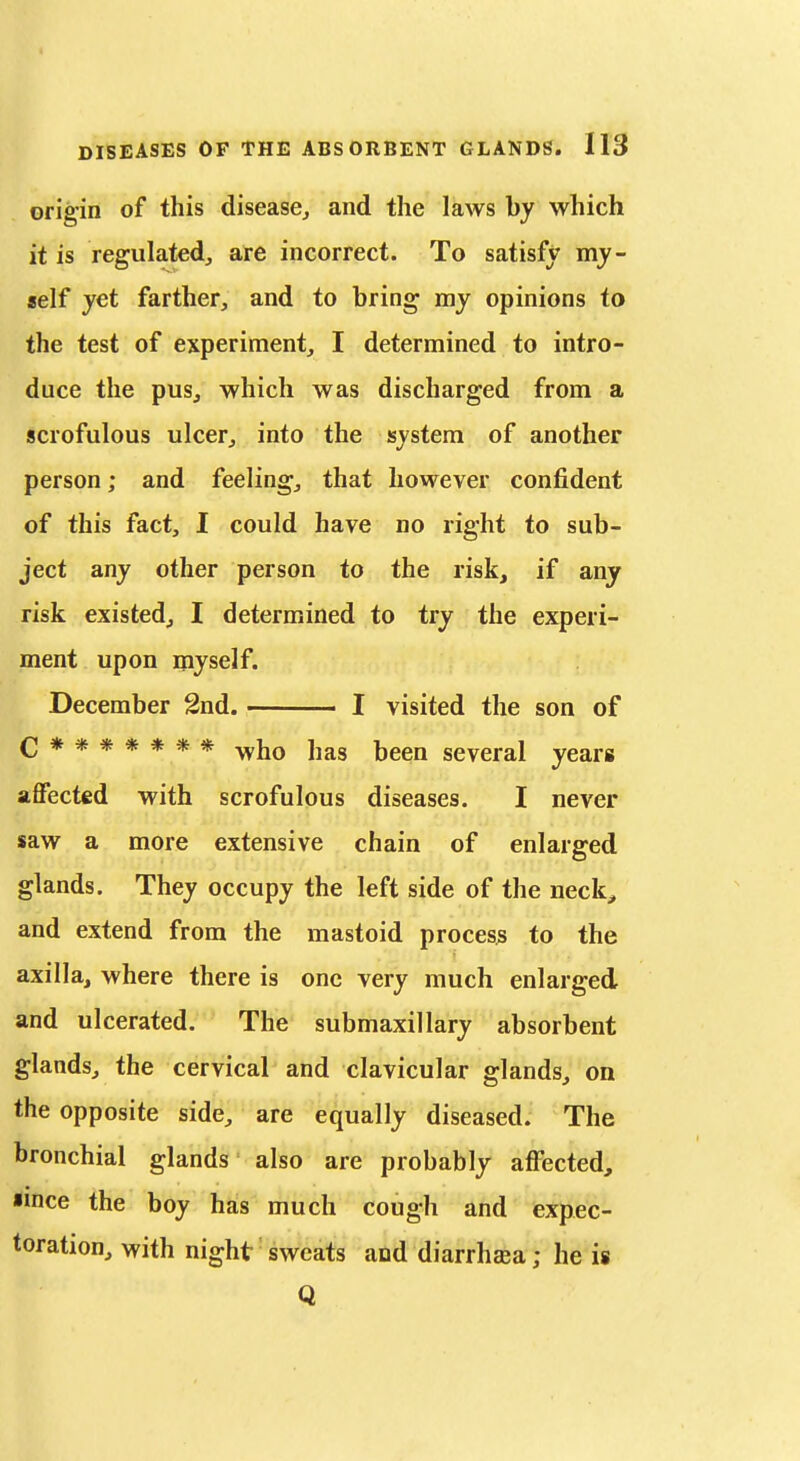 origin of this disease^ and the laws by which it is regulated, are incorrect. To satisfy my- self yet farther, and to bring my opinions to the test of experiment, I determined to intro- duce the pus, which was discharged from a scrofulous ulcer, into the system of another person; and feeling, that however confident of this fact, I could have no right to sub- ject any other person to the risk, if any risk existed, I determined to try the experi- ment upon myself. December 2nd. I visited the son of C******* who has been several years affected with scrofulous diseases. I never saw a more extensive chain of enlarged glands. They occupy the left side of the neck, and extend from the mastoid process to the axilla, where there is one very much enlarged and ulcerated. The submaxillary absorbent glands, the cervical and clavicular glands, on the opposite side, are equally diseased. The bronchial glands also are probably affected, ■ince the boy has much cough and expec- toration, with night sweats and diarrhea; he is Q