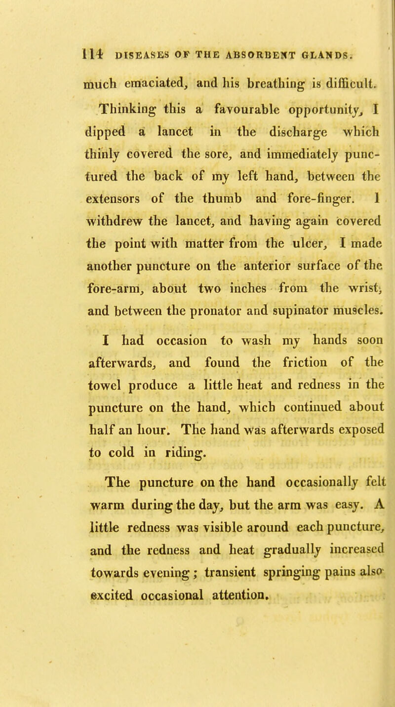 much emaciated, and his breathing is difficult. Thinking this a favourable opportunity^ I dipped a lancet in the discharge which thinly covered the sore, and immediately punc- tured the back of my left hand, between the extensors of the thumb and fore-finger. 1 withdrew the lancet, and having again covered the point with matter from the ulcer, I made another puncture on the anterior surface of the fore-arm, about two inches from the wristj and between the pronator and supinator muscles. I had occasion to wash my hands soon afterwards, and found the friction of the towel produce a little heat and redness in the puncture on the hand, which continued about half an hour. The hand v^^as afterwards exposed to cold in riding. The puncture on the hand occasionally felt warm during the day, but the arm was easy. A little redness was visible around each puncture, and the redness and heat gradually increased towards evening; transient springing pains alsa excited occasional attention.