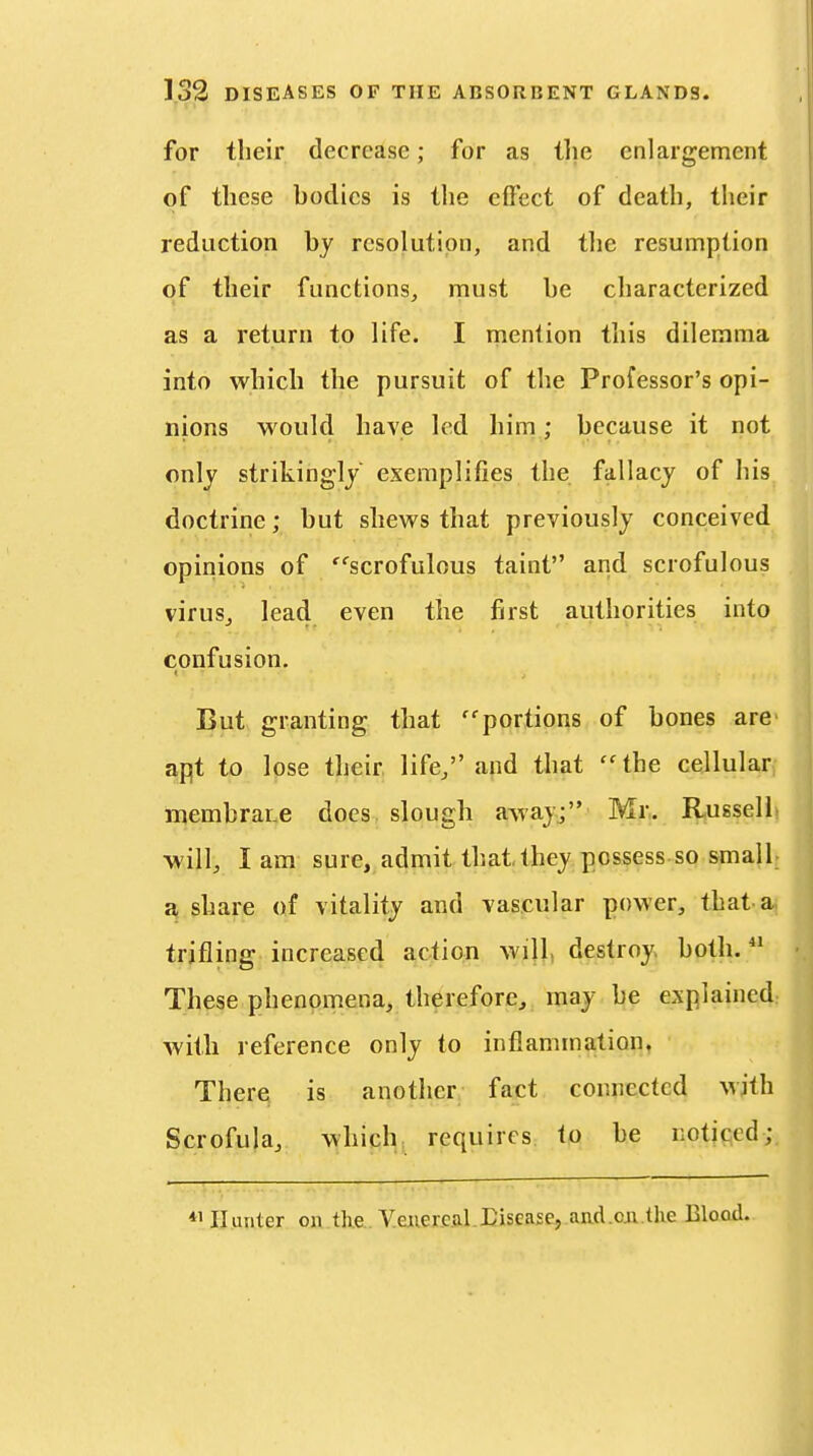 for their decrease; for as tlie enlargement of these bodies is the effect of death, their reduction by resolution, and tlie resumption of their functions, must be characterized as a return to life. I mention this dilemma into which the pursuit of the Professor's opi- nions would have led him; because it not only strikingly exemplifies the fallacy of his doctrine; but shews that previously conceived opinions of '^'^scrofulous taint and scrofulous viruSj lead even the first authorities into confusion. But granting that ''portions of bones are apt to lose their life/' and that  the cellular i«embraLe docs slough awayj Mr. Russell* will, I am sure, admit that they possess so small a share of vitality and vascular power, that a trifling increased action will destroy, both. These phenomena, therefore, may be explained with reference only to inflammation. There is another fact connected with Scrofula, which requires to be iiotj(;ed; Iliuiter on the.. Yejuercal Eisease, and.cji.the Blood.