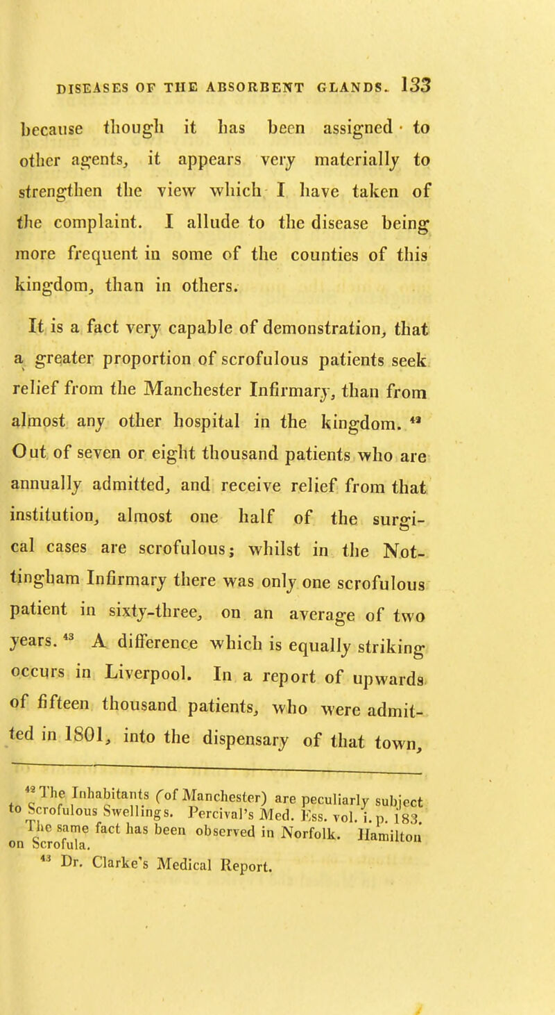 because though it has been assigned • to other agents, it appears very materially to strengthen the view which I liave taken of the complaint. I allude to the disease being more frequent in some of the counties of this kingdom, than in others. It, is a fact very capable of demonstration, that a greater proportion of scrofulous patients seek relief from the Manchester Infirmary, than from almost any other hospital in the kingdom. *' Out of seven or eight thousand patients who are annually admitted, and receive relief from that institution, almost one half of the surffi- cal cases are scrofulous; whilst in the Not- tingham Infirmary there was only one scrofulous patient in sixty-three, on an average of two years. *^ A difference which is equally striking occurs in Liverpool. In a report of upwards, of fifteen thousand patients, who were admit- ted in 1801, into the dispensary of that town, «The Inhabitants fof Manchester) are peculiarly subject to Scrofulous Swellings. Percival's Med. Kss. vol. i.p 183 Ihc same fact has been observed in Norfolk, llamlltou on bcrofula.  Dr. Clarke's Medical Report.