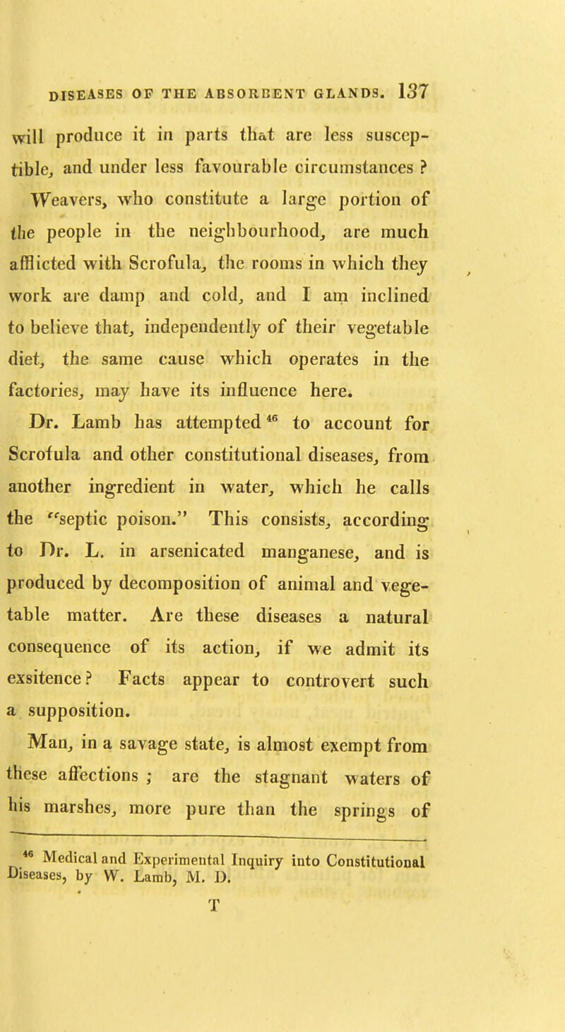 will produce it in parts that are less susccp- tiblcj and under less favourable circumstances ? Weavers, who constitute a large portion of the people in the neighbourhood, are much afflicted with Scrofula, the rooms in which they work are damp and cold, and I am inclined to believe that, independeutlj of their vegetable diet, the same cause which operates in the factories, may have its influence here. Dr. Lamb has attempted to account for Scrofula and other constitutional diseases, from another ingredient in water, which he calls the septic poison. This consists, according to Dr. L, in arsenicated manganese, and is produced by decomposition of animal and vege- table matter. Are these diseases a natural consequence of its action, if we admit its exsitence? Facts appear to controvert such a supposition. Man, in a savage state, is almost exempt from these affections ; are the stagnant waters of his marshes, more pure than the springs of ** Medical and Experimental Inquiry into Constitutional Diseases, by W. Lamb, M. D. T