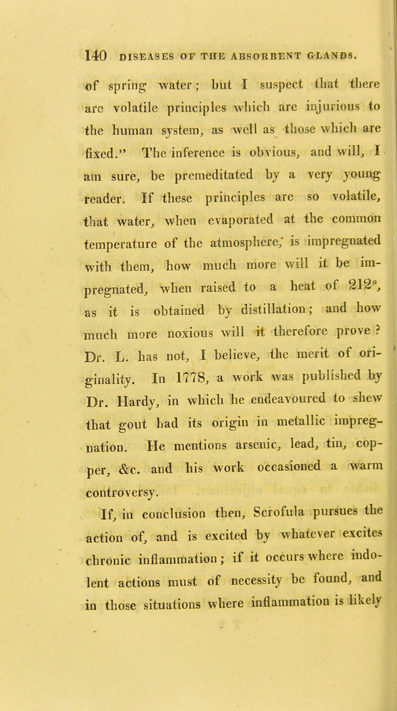 of spring water; but I suspect that there are volatile principles which are injurious to the human system, as well as those which are fixed. The inference is obvious, and will, I am sure, be premeditated hy a very young reader. If these principles are so volatile, that water, when evaporated at the common temperature of the atmosphere; is impregnated with them, how much more will it be im- pregnated, when raised to a heat of 212°, as it is obtained by distillation; and how much more noxious will it therefore prove ? Dr. L. has not, I believe, the merit of ori- ginality. In 1778, a work was published by Dr. Hardy, in which he endeavoured to shew that gout had its origin in metallic impreg- nation. He mentions arsenic, lead, tin, cop- per, &c. and his work occasioned a warm controversy. If, in conclusion then. Scrofula pursues the action of, and is excited by whatever excites chronic inflammation; if it occurs where indo- lent actions must of necessity be found, and in those situations where inflammation is likely