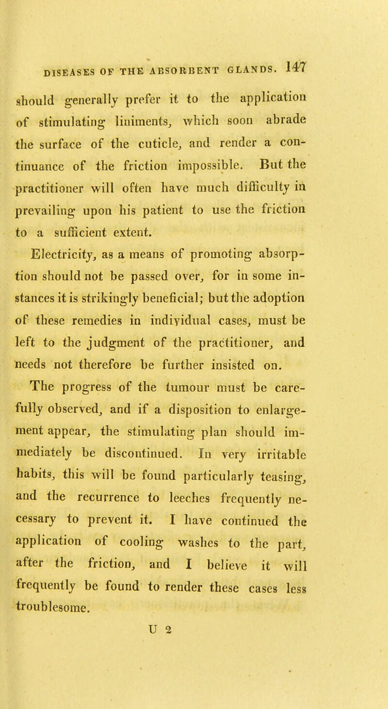 should generally prefer it to the application of stimulating liniments, which soon abrade the surface of the cuticle, and render a con- tinuance of the friction impossible. But the practitioner will often have much difficulty in prevailing upon his patient to use the friction to a sufficient extent. Electricity, as a means of promoting absorp- tion should not be passed over, for in some in- stances it is strikingly beneficial; but the adoption of these remedies in individual cases, must be left to the judgment of the practitioner, and needs not therefore be further insisted on. The progress of the tumour must be care- fully observed, and if a disposition to enlarge- ment appear, the stimulating plan should im- mediately be discontinued. In very irritable habits, this will be found particularly teasing, and the recurrence to leeches frequently ne- cessary to prevent it. I have continued the application of cooling washes to the part, after the friction, and I believe it will frequently be found to render these cases less troublesome. U 2