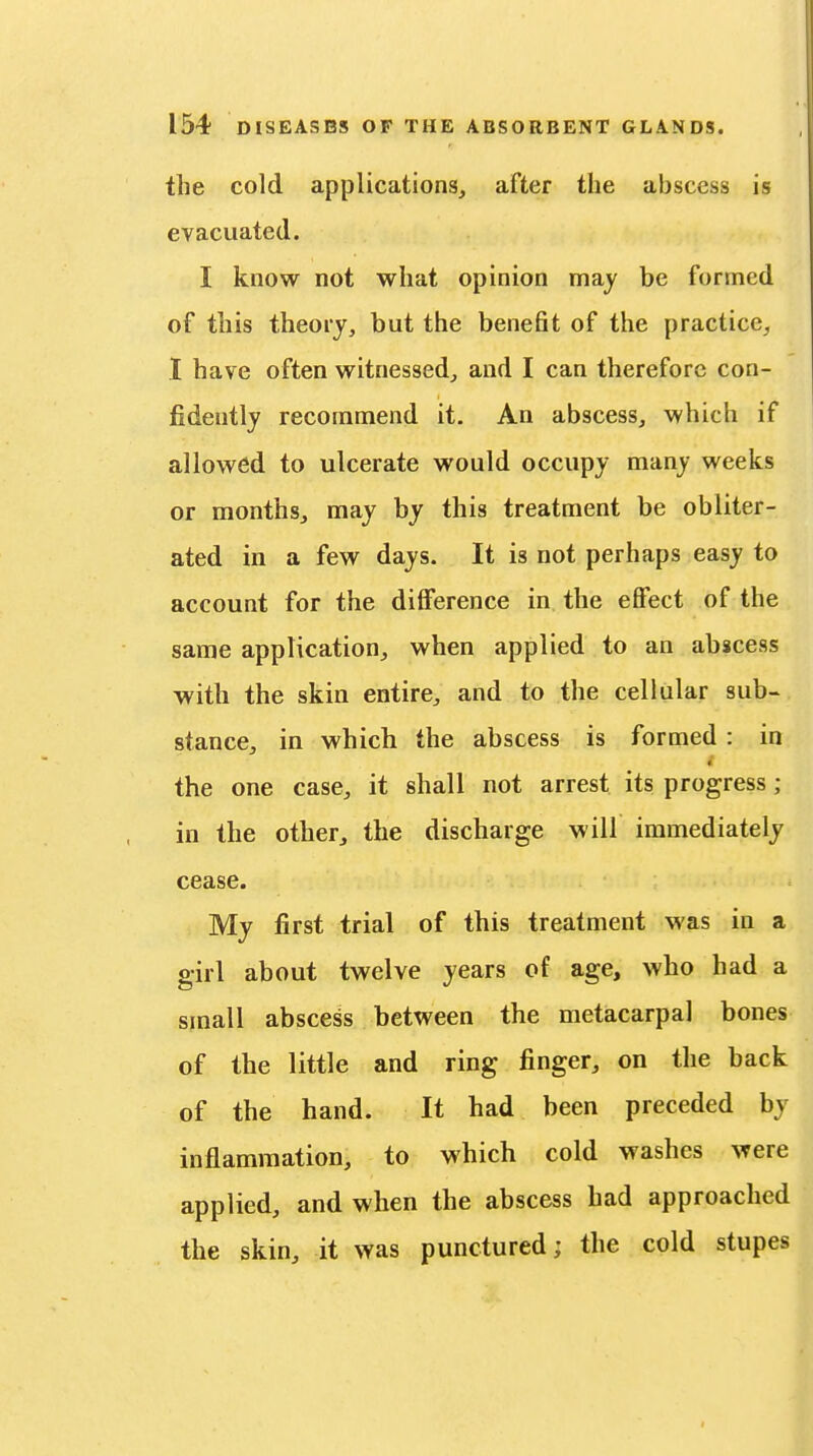 the cold applications, after the abscess is evacuated. I know not what opinion may be formed of this theory, but the benefit of the practice, I have often witnessed, and I can therefore con- fidently recommend it. An abscess, which if allowed to ulcerate would occupy many weeks or months, may by this treatment be obliter- ated in a few days. It is not perhaps easy to account for the difference in the effect of the same application, when applied to an abscess with the skin entire, and to the cellular sub- stance, in which the abscess is formed : in the one case, it shall not arrest its progress; in the other, the discharge will immediately cease. My first trial of this treatment was in a girl about twelve years of age, who had a small abscess between the metacarpal bones of the little and ring finger, on the back of the hand. It had been preceded by inflammation, to which cold washes were applied, and when the abscess had approached the skin, it was punctured; the cold stupes