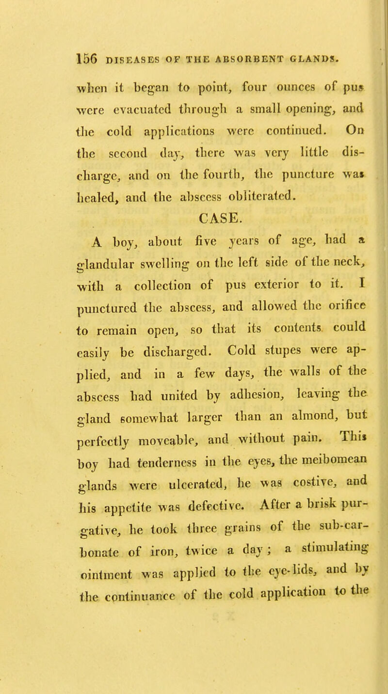 when it began to point, four ounces of pu» were evacuated through a small opening, and the cold applications were continued. On the second day, there was very little dis- charge, and on the fourth, the puncture wa» healed, and the abscess obliterated. CASE. A boy, about five years of age, had a glandular swelling on the left side of the neck, with a collection of pus exterior to it. I punctured the abscess, and allowed the orifice to remain open, so that its contents could easily be discharged. Cold stupes were ap- plied, and in a few days, the walls of the abscess had united by adhesion, leaving the gland somewhat larger than an almond, but perfectly movejtble, and without pain. This boy had tenderness in the eyes, the meibomean glands were ulcerated, he was costive, and his appetite was defective. After a brisk pur- gative, he took three grains of the sub-car- bonate of iron, twice a day; a stimulating ointment was applied to the eye-lids, and by the continuance of the cold application to the