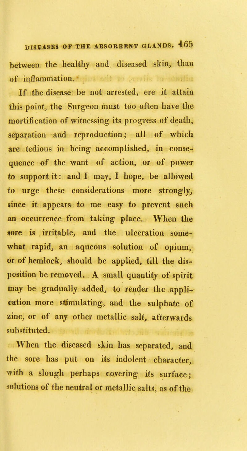 between the healthy and diseased skin, than of inflammation. If the disease be not arrested, ere it attain this point, the Surgeon must too often have the mortification of witnessing its progress of death, separation and reproduction; all of which are tedious in being accomplished, in conse- quence of the want of action, or of power to support it: and I may, I hope, be allowed to urge these considerations more strongly, since it appears to me easy to prevent such an occurrence from taking place. When the sore is irritable, and the ulceration some- what rapid, an aqueous solution of opium, or of hemlock, should be applied, till the dis- position be removed. A small quantity of spirit may be gradually added, to render the appli- cation more stimulating, and the sulphate of zinc, or of any other metallic salt, afterwards substituted. When the diseased skin has separated, and the sore has put on its indolent character, with a sloug'h perhaps covering its surface;, solutions of the neutral or metallic salts, as of the