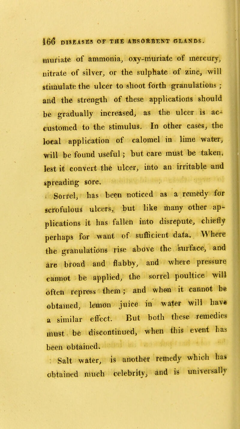 tiiuriate of ammonia, oxy-ttturiate of mercury, nitrate of silver, or the sulphate of zinc, will gtimulate the ulcer to shoot forth granulations ; and the strength of these applications should he gradually increased, as the ulcer is ac- customed to the stimulus. In other cases, the local application of calomel in lime water, will be found useful; hut care must be taken, lest it convert th6 ulcer, into an irritable and spreading sore. . Sorrel, has been noticed as a remedy for scrofulous ulcers, but like many other ap- plications it has fallen into disrepute, chiefly perhaps for want of suflScient data. Where the granulations rise above the surface, and are broad and flabby, and where pressure cannot be applied, the sorrel poultice will often repress them; and when it cannot be obtamed, lemon juice in water will hav« a similar eff'ect. But both these remedies must be discontinued, when this event has been obtained. Salt water, is another remedy which has obtained much celebrity, and is universally