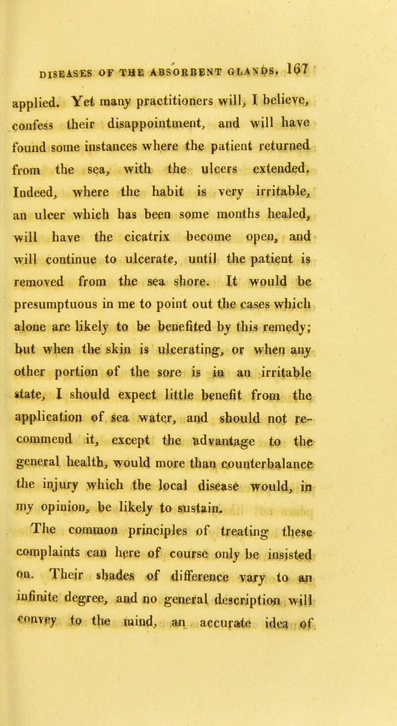 applied. Yet many practitioners will^ I believe, confess their disappointment, and will have found some instances where the patient returned from the sea, with the ulcers extended, Indeed, where the habit is very irritablcj an ulcer which has been some months healed, will have the cicatrix become open, and will continue to ulcerate, until the patient is removed from the sea shore. It would be presumptuous in me to point out the cases which alone are likely to be benefited by this remedy; hut when the skin is ulcerating, or when any other portion of the sore is in an irritable state, I should expect little benefit from the application of sea wator, and should not re- cojoamend it, except the advantage to the general health, would more than counterbalance the injury which the local disease would, in my opinion, be likely to sustain. The common principles of treating these complaints can here of course only be insisted on. Their shades of difference vary to an infinite degree, and no general descriptioji will convey to the mind, an aecufate ideg Qf