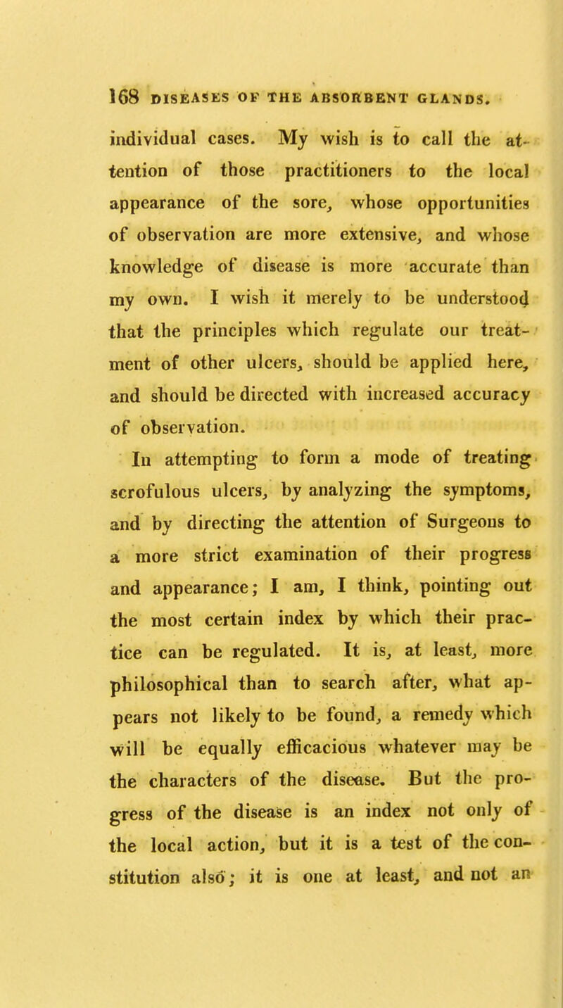 individual cases. My wish is to call the at- tention of those practitioners to the local appearance of the sore, whose opportunities of observation are more extensive, and wliose knowledge of disease is more accurate than my own, I wish it merely to be understoot} that the principles which regulate our treat- ment of other ulcers, should be applied here, and should be directed with increased accuracy of observation. In attempting to form a mode of treating scrofulous ulcers, by analyzing the symptoms, and by directing the attention of Surgeons to a more strict examination of their progress and appearance; I am, I think, pointing out the most certain index by which their prac- tice can be regulated. It is, at least, more philosophical than to search after, what ap- pears not likely to be found, a remedy which \vill be equally efficacious whatever may be the characters of the disease. But the pro- gress of the disease is an index not only of the local action, but it is a test of the con- stitution also ; it is one at least, and not an