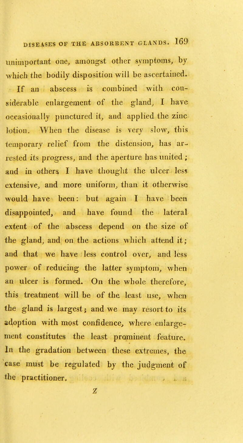 unimportant one, amongst other symptoms, by which the bodily disposition will be ascertained. If an abscess is combined with con- siderable enlargement of the gland, I have occasionally punctured it, and applied the zinc lotion. When the disease is very slow, this temporary relief from the distension, has ar- rested its progress, and the aperture has united ; and in others I have thought the ulcer less extensive, and more uniform, than it otherwise would have been: but again I have been disappointed, and have found the lateral extent of the abscess depend on the size of the gland, and on the actions which attend it; and that we have less control over, and less power of reducing the latter symptom, when an ulcer is formed. On the whole therefore, this treatment will be of the least use, when the gland is largest j and we may resort to its adoption with most confidence, where enlarge- ment constitutes the least prominent feature. In the gradation between these extremes, the case must be regulated by the judgment of the practitioner. Z