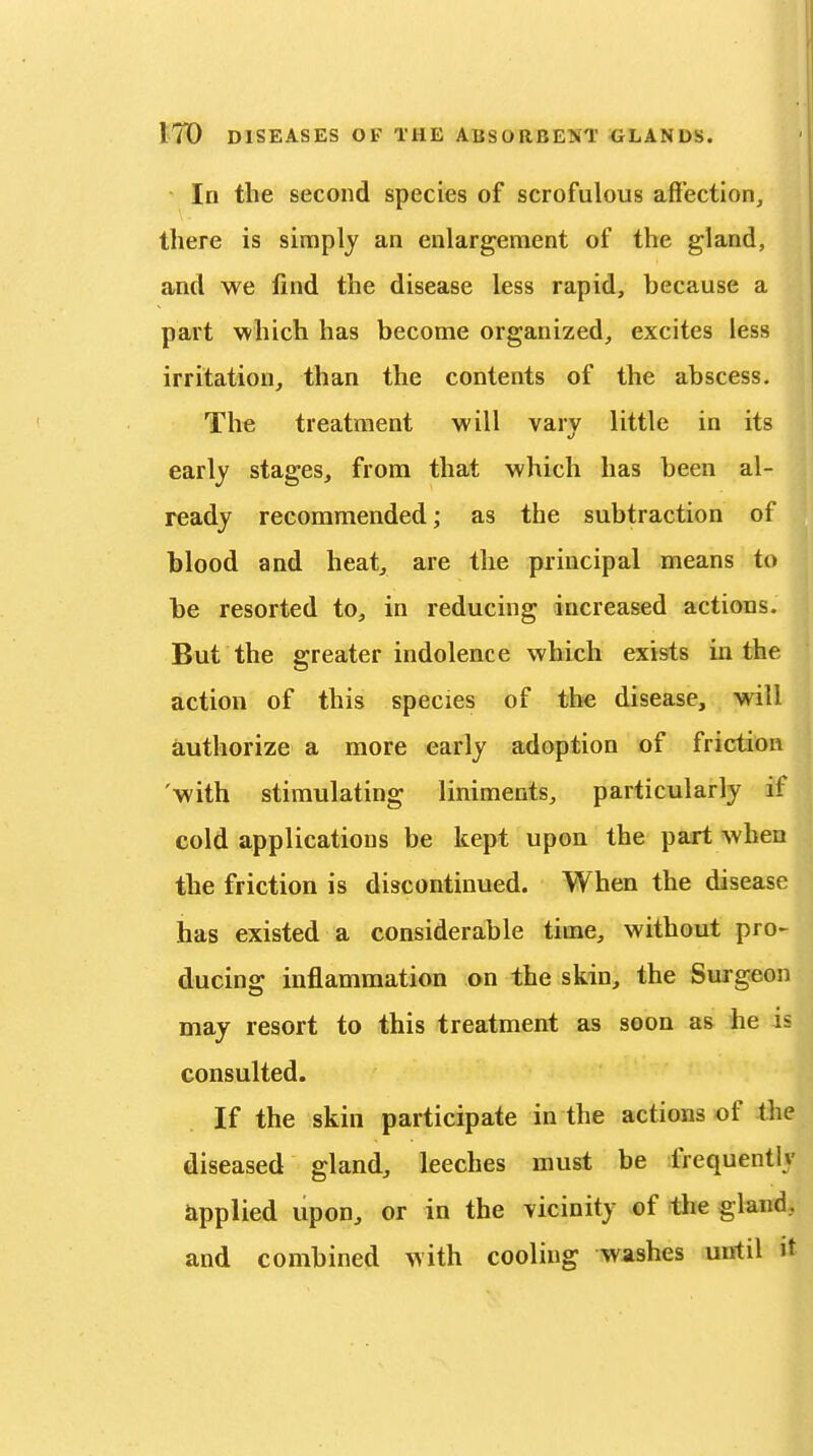 In the second species of scrofulous affection, there is simply an enlargement of the gland, and we find the disease less rapid, because a part which has become organized, excites less irritation, than the contents of the abscess. The treatment will vary little in its early stages, from that which has been al- ready recommended; as the subtraction of blood and heat, are the principal means to be resorted to, in reducing increased actions. But the greater indolence which exists in the action of this species of the disease, will authorize a more early adoption of friction 'with stimulating liniments, particularly if cold applications be kept upon the part when the friction is discontinued. When the disease has existed a considerable time, without pro- ducing inflammation on the skin, the Surgeon may resort to this treatment as soon a& he is consulted. If the skin participate in the actions of the diseased gland, leeches must be frequently applied upon, or in the vicinity of the gland, and combined with cooling washes until it