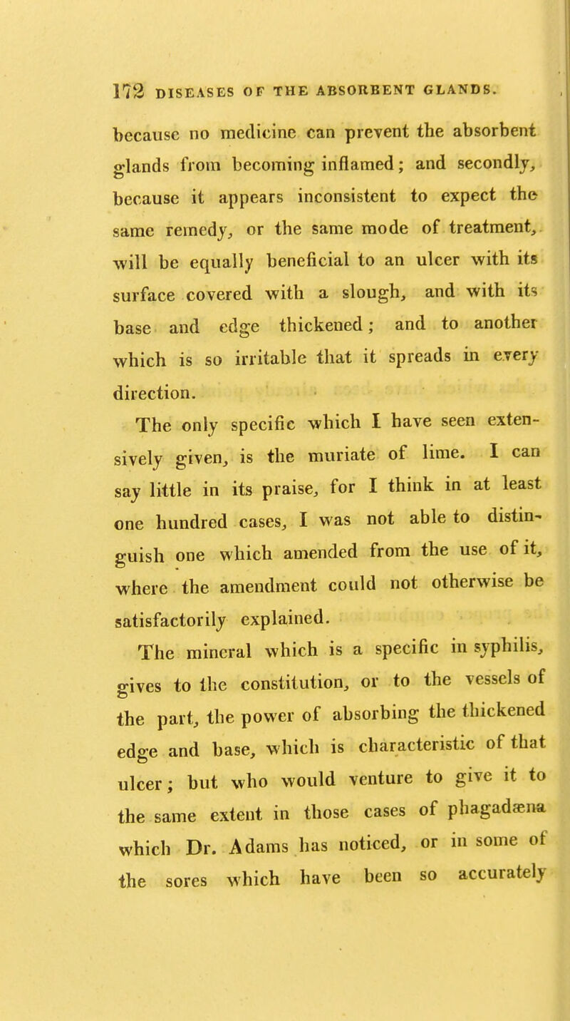 because no medicine can prevent the absorbent glands from becoming inflamed; and secondly, because it appears inconsistent to expect the same remedy, or the same mode of treatment, will be equally beneficial to an ulcer with its surface covered with a slough, and with its base and edge thickened; and to another which is so irritable that it spreads in every direction. The only specific which I have seen exten- sively given, is the muriate of lime. I can say little in its praise, for I think in at least one hundred cases, I was not able to distin- guish one which amended from the use of it, where the amendment could not otherwise be satisfactorily explained. The mineral which is a specific in syphilis, gives to the constitution, or to the vessels of the part, the power of absorbing the thickened edffe and base, which is characteristic of that ulcer; but who would venture to give it to the same extent in those cases of phagadsna which Dr. Adams has noticed, or in some of the sores which have been so accurately