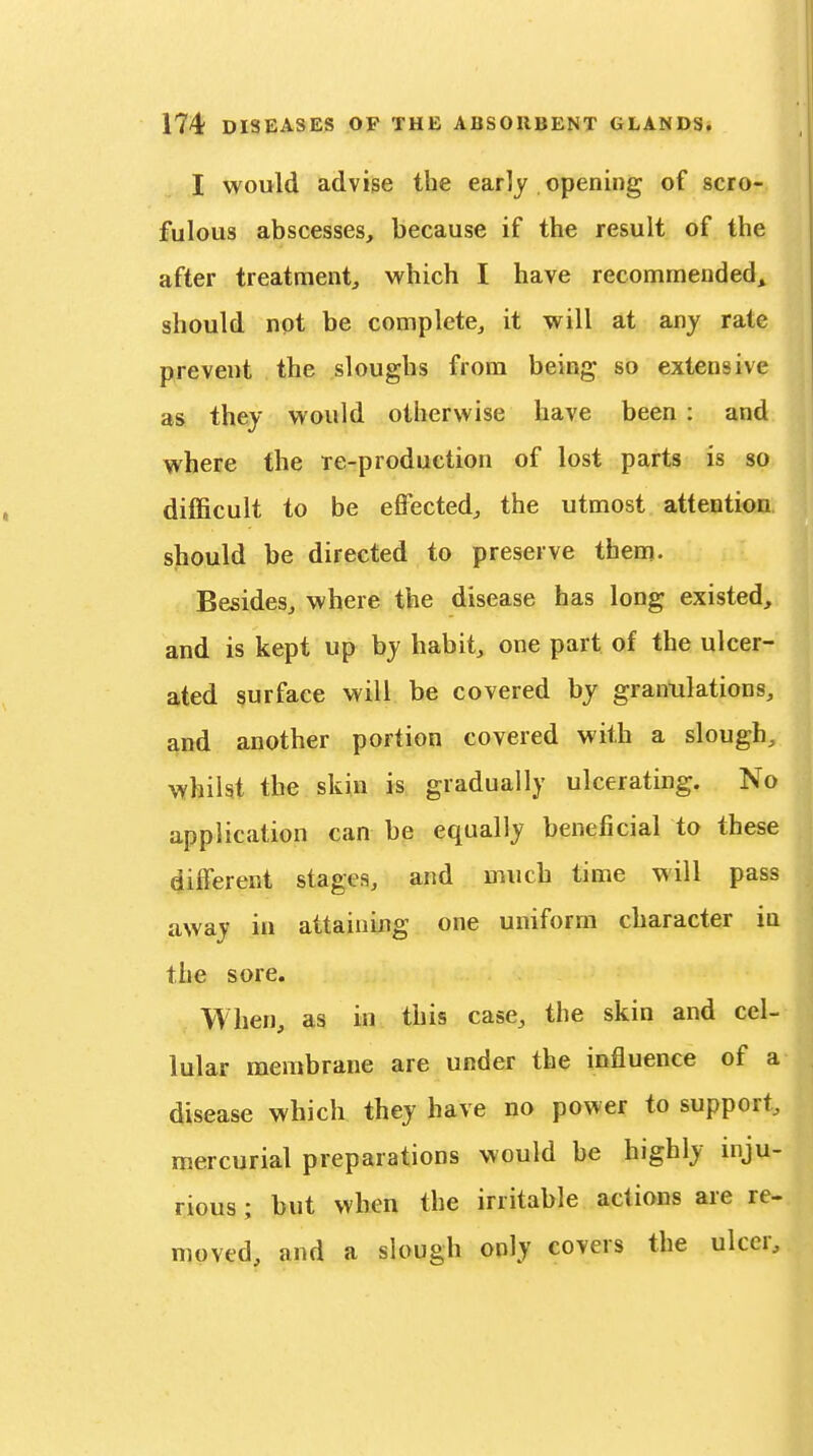 I would advise the early opening of scro- fulous abscesses, because if the result of the after treatment, which I have recommended^ should not be complete, it will at any rate prevent the sloughs from being so extensive as they would otherwise have been : and where the re-production of lost parts is so difficult to be effected, the utmost attention should be directed to preserve them. Besides, where the disease has long existed, and is kept up by habit, one part of the ulcer- ated surface will be covered by granulations, and another portion covered with a slough, whilst the skin is gradually ulcerating. No application can be equally beneficial to these different stages, and much time will pass away in attaining one uniform character in the sore. When, as in this case, the skin and cel- lular membrane are under the influence of a disease which they have no power to support, mercurial preparations would be highly mju- rious; but when the irritable actions are re- moved, and a slough only covers the ulcer.