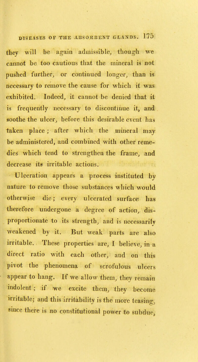 tliey will be again admissible, though we cannot be too cautious that the mineral is not pushed further, or continued longer, than is necessary to remove the cause for which it was exhibited. Indeed, it cannot be denied that it is frequently necessary to discontinue it, and soothe the ulcer, before this desirable event has taken place; after which the mineral may be administered, and combined with other reme- dies which tend to strengthen the frame, and decrease its irritable actions. Ulceration appears a process instituted by nature to remove those substances which would otherwise die; every ulcerated surface has therefore undergone a degree of action, dis- proportionate to its strength, and is necessarily weakened by it. But weak parts are also irritable. These properties are, I believe, in a direct ratio with each other, and on this pivot the phenomena of scrofulous ulcers appear to hang. If we allow them, they remain indolent; if we excite them, they become irritable- and this irritability is the more teasing, smce there is no constitutional power to subdue*