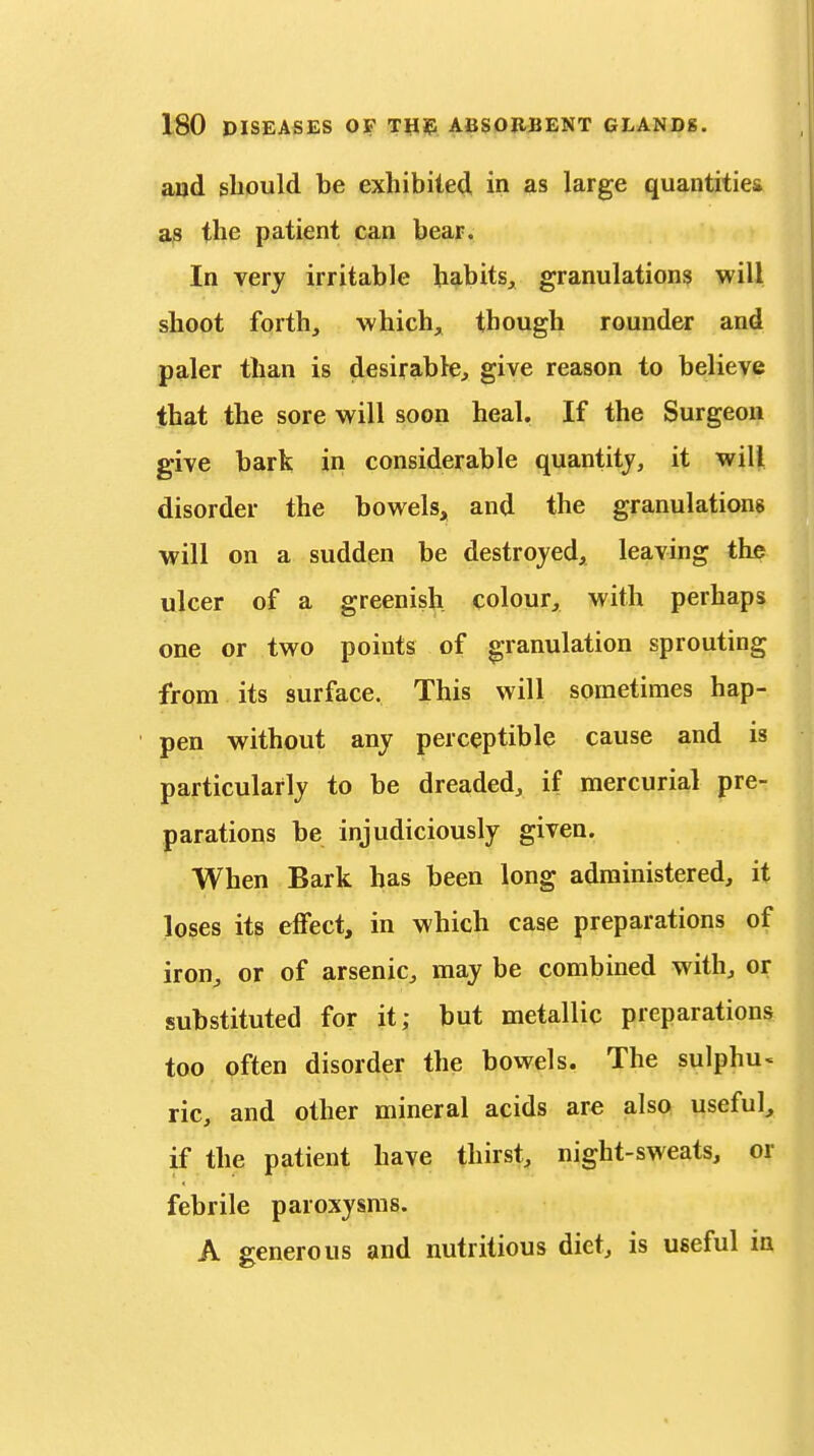 and sliould be exhibited in as large quantities as the patient can bear. In very irritable habits, granulation^ will shoot forth, -which, though rounder and paler than is desirable, give reason to believe that the sore will soon heal. If the Surgeon give bark in considerable quantity, it will disorder the bowels, and the granulations will on a sudden be destroyed, leaving the ulcer of a greenish colour, with perhaps one or two points of granulation sprouting from its surface. This will sometimes hap- pen without any perceptible cause and is particularly to be dreaded, if mercurial pre- parations be injudiciously given. When Bark has been long administered, it loses its effect, in which case preparations of iron, or of arsenic, may be combined with, or substituted for it; but metallic preparations too often disorder the bowels. The sulphu« lie, and other mineral acids are also useful, if the patient have thirst, night-sweats, or febrile paroxysms. A generous and nutritious diet, is useful in