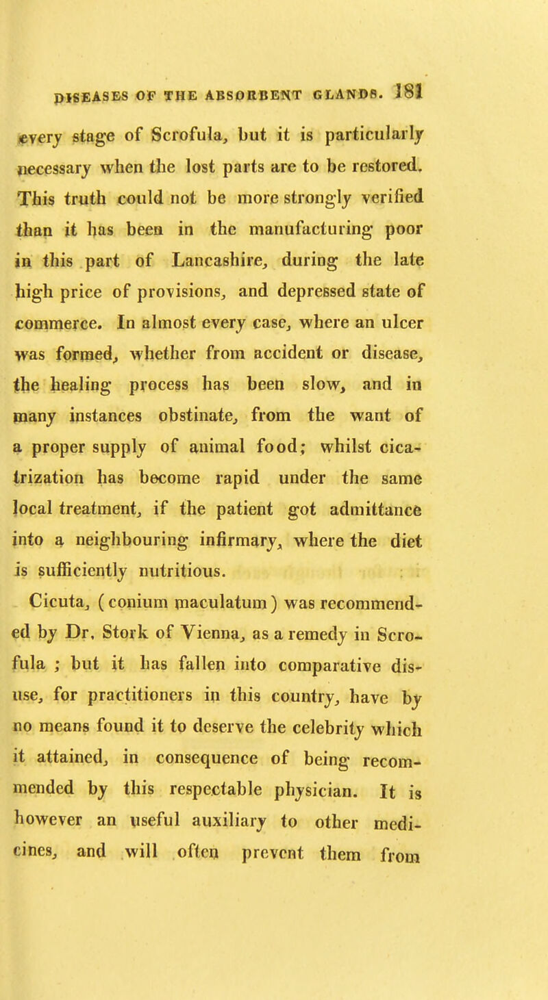 every stage of Scrofula, but it is particularly necessary when the lost parts are to be restored. This truth could not be more strongly verified than it has beea in the manufacturing poor in this part of Lancashire, during the late jiigh price of provisions, and depressed state of commerce. In almost every case, where an ulcer was formed^ whether from accident or disease, the healing process has been slow, and in many instances obstinate, from the want of a proper supply of animal food; whilst cica-» Irization has become rapid under the same local treatment, if the patient got admittance into a neighbouring infirmary, where the diet is sufiiciently nutritious. Cicuta, (conium maculatum) was recommend- ed by Dr, Stork of Vienna, as a remedy in Scro.- fula ; but it has fallen into comparative dis- use, for practitioners in this country, have by DO means found it to deserve the celebrity which it attained, in consequence of being recom- mended by this respectable physician. It is however an useful auxiliary to other medi- cines, and will often prevent them from