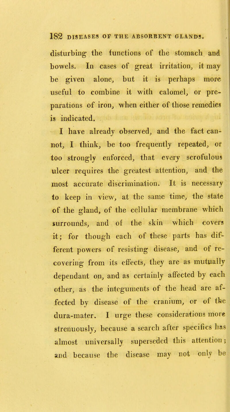 disturbing the functions of the stomach and bowels. In cases of great irritation^ it may be given alone, but it is perhaps more useful to combine it with calomel, or pre- parations of iron, when either of those remedies is indicated. I have already observed, and the fact can- not, I think, be too frequently repeated, or too strongly enforced, that every scrofulous ulcer requires the greatest attention, and the most accurate discrimination. It is necessary to keep in view, at the same time, the state of the gland, of the cellular membrane which surrounds, and of the skin which covers it; for though each of these parts has dif- ferent powers of resisting disease, and of re- covering from its effects, they are as mutually dependant on, and as certainly affected by each other, as the integuments of the head are af- fected by disease of the cranium, or of the dura-mater. I urge these considerations more strenuously, because a search after specifics lias almost universally superseded this attention; and because the disease may not only be