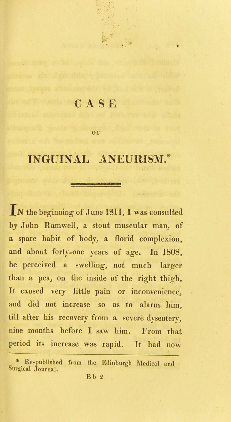 CASE OP INGUINAL ANEURISM.* In the beginning of June 1811^ I was consulted bj John Ramwellj a stout muscular man, of a spare habit of bodj_, a florid complexion, and about forty-one years of age. In 1808, he perceived a swelling, not much larger than a pea, on the inside of the right thigh. It caused very little pain or inconvenience, and did not increase so as to alarm him, till after his recovery from a severe dysentery, nine months before I saw him. From that period its increase was rapid. It had now * Re-published from the Edinburgh Medical and Surgical Journal.