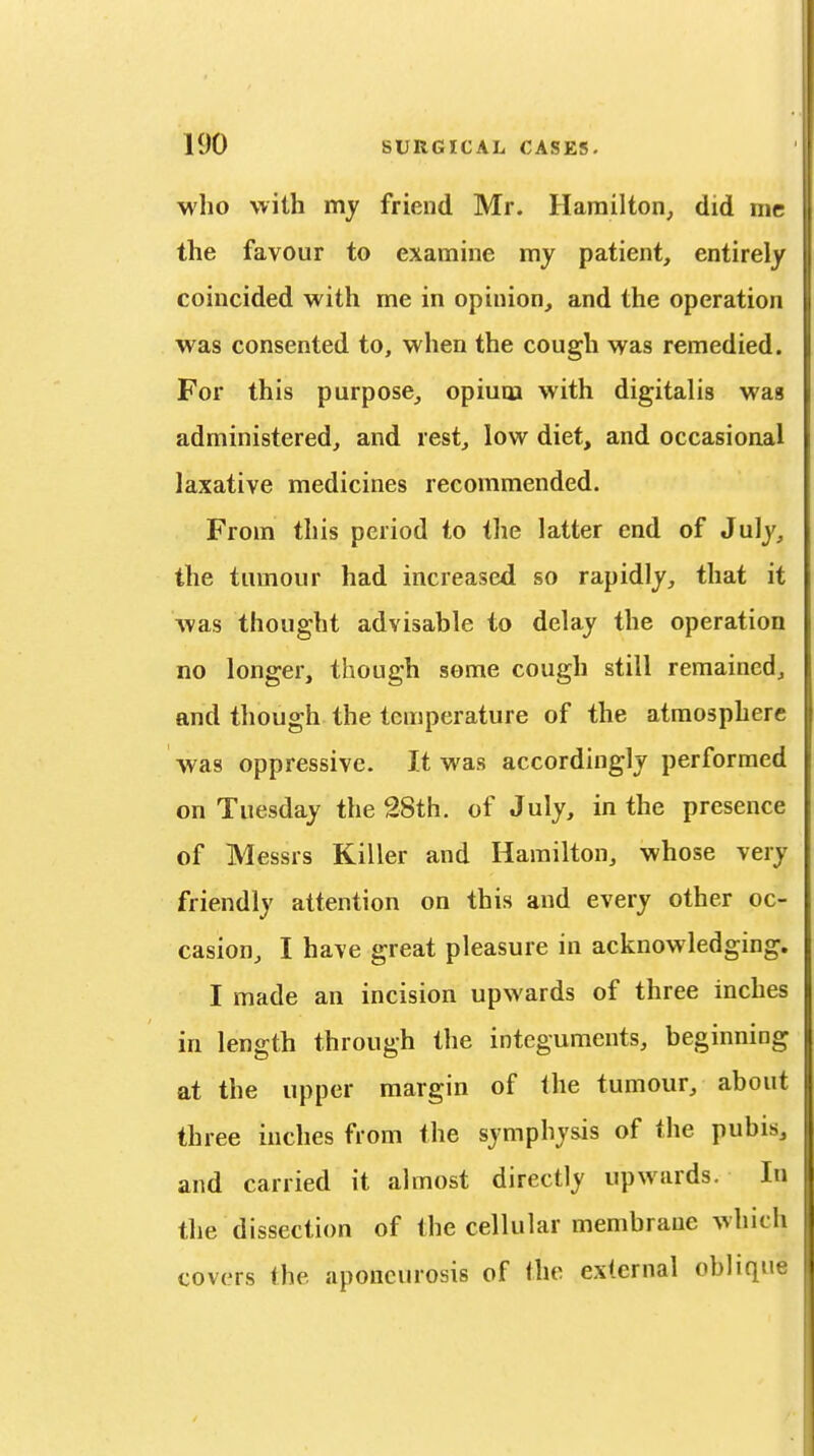 who with my friend Mr. Hamilton^ did me the favour to examine my patient, entirely coincided with me in opinion, and the operation was consented to, when the cough was remedied. For this purpose, opium with digitalis was administered, and rest, low diet, and occasional laxative medicines recommended. From this period to the latter end of July, the tumour had increased so rapidly, that it was thought advisable to delay the operation no longer, though some cough still remained, and though the temperature of the atmosphere was oppressive. It was accordingly performed on Tuesday the 38th. of July, in the presence of Messrs Killer and Hamilton, whose very friendly attention on this and every other oc- casion, I have great pleasure in acknowledging. I made an incision upwards of three inches in length through the integuments, beginning at the upper margin of the tumour, about three inches from the symphysis of the pubis, and carried it almost directly upwards. In the dissection of the cellular membrane which covers the aponeurosis of the external oblique